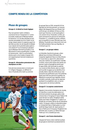 Story of the tournament18
COMPTE RENDU DE LA COMPÉTITION
Phase de groupes
Groupe A : le Brésil en toute logique
Pour son premier match, le Brésil a
commencé fort en l’emportant 3-1 contre
la Croatie, tandis que le Mexique battait
le Cameroun 1-0. Les deux équipes se sont
ensuite neutralisées lors d’un match nul et
vierge, laissant planer le suspense jusqu’à la
dernière journée, lors de laquelle la Seleção
a pu s’assurer de la première place grâce à
une victoire 4-1 sur le Cameroun pendant
que le Mexique dominait la Croatie 3-1 et
décrochait lui aussi sa qualiﬁcation. Croates
et Camerounais – dont la confrontation
directe avait vu les Croates s’imposer 4-0 –
ont respectivement terminé troisièmes et
quatrièmes.
Groupe B : élimination prématurée des
champions en titre
Forts de trois victoires dont un tonitruant
5-1 inﬂigé à l’Espagne, un difﬁcile 3-2
face à l’Australie et le match au sommet
du groupe face au Chili, remporté 2-0, les
Pays-Bas ont terminé premiers. Le mauvais
départ des Espagnols face aux Oranje s’est
conﬁrmé par une défaite 2-0 face au Chili,
avant que l’honneur ne soit sauvé grâce à
une victoire 3-0 sur l’Australie. Le Chili, qui
avait commencé son parcours en dominant
l’Australie 3-1, a totalisé six points, sufﬁsant
pour se qualiﬁer lui aussi. Éliminée avec trois
défaites, l’Australie aura néanmoins livré une
fort belle prestation face aux Pays-Bas, ne
s’inclinant que 3-2.
Groupe C : un groupe indécis
La Colombie, favorite du groupe, a bien
débuté face à la Grèce (3-0) avant de
l’emporter également face à la Côte d’Ivoire
(2-1) puis face au Japon (4-1), décrochant
ainsi avec maîtrise une qualiﬁcation méritée.
La Grèce, mal en point après avoir perdu son
premier match et partagé les points avec
le Japon (0-0), s’est retrouvée au pied du
mur contre la Côte d’Ivoire, dans un match
serré qu’elle ne gagna qu’au bénéﬁce d’un
penalty obtenu dans les arrêts de jeu mais
synonyme de qualiﬁcation pour les huitièmes.
Après avoir été tout près de se qualiﬁer, les
Éléphants ne peuvent que regretter d’avoir
concédé ce penalty, tandis que les Japonais
quittaient la compétition avec un seul et
unique point, loin de leurs attentes.
Groupe D : la surprise costaricienne
Opposé à trois anciens champions du monde,
le Costa Rica a surpris les observateurs en
terminant premier du groupe, grâce à des
victoires face à l’Uruguay (3-1) puis l’Italie (1-0)
avant de tenir en échec l’Angleterre (0-0).
Après avoir battu l’Angleterre 2-1 grâce à un
doublé de Luis Suárez (9) lors de son deuxième
match, l’Uruguay a obtenu la deuxième place
en l’emportant face à l’Italie grâce à un but
tardif de Diego Godín (3). Ayant perdu 2-1
face à l’Italie puis à l’Uruguay, l’Angleterre fut
éliminée avec un point, au même titre que
l’Italie qui n’en a totalisé que trois.
Groupe E : une France dominatrice
L’équipe de France a bien maîtrisé sa phase
de groupes en dominant successivement le
 