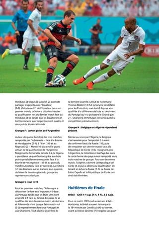 Story of the tournament 19
Honduras (3-0) puis la Suisse (5-2) avant de
partager les points avec l’Équateur
(0-0). Victorieuse 2-1 de l’Équateur pour son
premier match, la Suisse a dû aller chercher
sa qualiﬁcation lors du dernier match face au
Honduras (3-0), tandis que les Équatoriens et
les Honduriens, avec respectivement quatre et
zéro points, étaient éliminés.
Groupe F : carton plein de l’Argentine
Auteur de quatre buts lors des trois matches
remportés par l’Albiceleste – face à la Bosnie-
et-Herzégovine (2-1), à l’Iran (1-0) et au
Nigeria (3-2) –, Messi (10) aura été le grand
artisan de la qualiﬁcation de l’Argentine.
Malgré cette honorable défaite 3-2, le Nigeria
a pu obtenir sa qualiﬁcation grâce aux trois
points préalablement remportés face à la
Bosnie-et-Herzégovine (1-0) et au point du
match nul obtenu face à l’Iran (0-0). La victoire
3-1 des Bosniens sur les Iraniens leur a permis
de laisser la dernière place du groupe au
représentant asiatique.
Groupe G : sur le ﬁl
Pour les premiers matches, l’Allemagne a
débuté en fanfare en s’imposant 4-0 face
au Portugal tandis que les États-Unis l’ont
emporté 2-1 face au Ghana. En passe de se
qualiﬁer dès leur deuxième match, Américains
et Allemands n’ont pu que faire match nul
(2-2) respectivement face aux Portugais et
aux Ghanéens. Tout allait se jouer lors de
la dernière journée. Le but de l’Allemand
Thomas Müller (13) fut synonyme de défaite
pour les États-Unis, mais les US Boys se sont
qualiﬁés à la différence de buts au détriment
du Portugal qui n’a pu battre le Ghana que
2-1. Ghanéens et Portugais ont ainsi quitté la
compétition prématurément.
Groupe H : Belgique et Algérie répondent
présent
Menée au score par l’Algérie, la Belgique
s’est ressaisie pour l’emporter 2-1 avant
de conﬁrmer face à la Russie (1-0), puis
de remporter son dernier match face à la
République de Corée (1-0), rejoignant ainsi
l’Argentine, la Colombie et les Pays-Bas dans
le cercle fermé des pays à avoir remporté leurs
trois matches de groupe. Pour son deuxième
match, l’Algérie a dominé la République de
Corée (4-2) puis a obtenu sa qualiﬁcation en
tenant en échec la Russie (1-1). La Russie de
Fabio Capello et la République de Corée ont
ainsi été éliminées.
Huitièmes de ﬁnale
Brésil – Chili 1-1 a.p. (1-1, 1-1), 3-2 t.a.b.
Pour ce match 100% sud-américain à Belo
Horizonte, le Brésil a ouvert la marque à
la 18e
minute par David Luiz (4) sur corner,
avant qu’Alexis Sánchez (7) n’égalise un quart
 