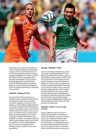 Story of the tournament20
d’heure plus tard. Toujours très équilibré, le
match a néanmoins perdu en intensité après
la pause. Le Chili a pris l’initiative du jeu et
s’est créé de dangereuses occasions, poussant
la Seleção à défendre et à ne laisser que Fred
(9) et Neymar (10) aux avant-postes, dont
les actions individuelles n’ont pas constitué
de grand danger pour le gardien chilien.
Le Chilien Pinilla (9) décocha une puissante
frappe sur la barre durant les prolongations,
mais c’est ﬁnalement le Brésil qui s’imposa aux
tirs au but (3-2).
Colombie – Uruguay 2-0 (1-0)
Convaincante première du groupe C, la
Colombie a joué un football très offensif face
à l’Uruguay qui était privé de son buteur
Luis Suárez, suspendu, et avait fait le choix
d’aligner un milieu défensif supplémentaire et
de ne laisser que Diego Forlán (10) et Edinson
Cavani (21) en attaque. Le jeu s’en est retrouvé
musclé et haché, et le match a eu du mal à se
lancer. La lumière est venue à la demi-heure
de jeu par James Rodríguez (10), le maître
à jouer par la sélection colombienne, qui a
catapulté sous la barre une superbe reprise de
volée du gauche depuis l’entrée de la surface
de réparation. Et c’est ce même Rodríguez
qui, au terme d’une magniﬁque action
collective, portait la marque à 2-0 au retour
des vestiaires.
Pays-Bas – Mexique 2-1 (0-0)
Dans un match disputé d’emblée avec rythme
et intensité, le Néerlandais Robben (11) et le
Mexicain Dos Santos (10) ont été les joueurs les
plus dangereux. Après la pause, à la 48e
minute,
El Tri a ouvert le score d’une frappe lointaine
signée Dos Santos sur laquelle le malheureux
Cillessen (1) n’a rien pu faire. Les Pays-Bas, par
le biais de Sneijder (10) et Robben notamment,
ont tout fait pour recoller au score, mais leurs
tentatives passaient de peu à côté ou étaient
repoussées par Ochoa (13). Louis van Gaal a
ensuite proﬁté de la pause rafraîchissement
accordée par l’arbitre sous le soleil de Fortaleza
pour faire entrer en jeu Huntelaar (19) qui
était à l’origine de l’égalisation de Sneijder puis
transformait dans les arrêts de jeu un penalty
synonyme de qualiﬁcation.
Costa Rica – Grèce 1-1 a.p. (1-1, 0-0),
5-3 t.a.b.
Après un début de match peu animé ne
mettant pas les gardiens à contribution, le
match s’est réellement lancé avec l’ouverture
du score par le capitaine costaricien Ruiz
(10), qui donnait l’avantage aux siens à la
52e
minute grâce à une frappe précise au ras
du poteau. Après l’expulsion de Duarte (6)
pour un second carton jaune, le Costa Rica a
reculé et cherché à conserver son avance. Les
 