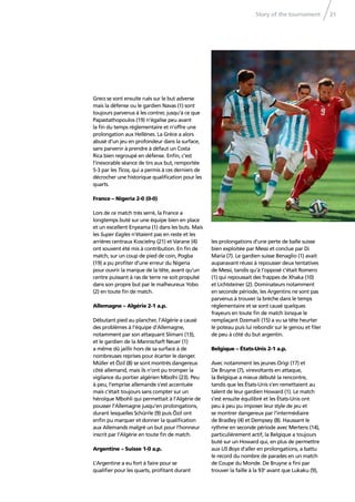 Story of the tournament 21
Grecs se sont ensuite rués sur le but adverse
mais la défense ou le gardien Navas (1) sont
toujours parvenus à les contrer, jusqu’à ce que
Papastathopoulos (19) n’égalise peu avant
la ﬁn du temps réglementaire et n’offre une
prolongation aux Hellènes. La Grèce a alors
abusé d’un jeu en profondeur dans la surface,
sans parvenir à prendre à défaut un Costa
Rica bien regroupé en défense. Enﬁn, c’est
l’inexorable séance de tirs aux but, remportée
5-3 par les Ticos, qui a permis à ces derniers de
décrocher une historique qualiﬁcation pour les
quarts.
France – Nigeria 2-0 (0-0)
Lors de ce match très serré, la France a
longtemps buté sur une équipe bien en place
et un excellent Enyeama (1) dans les buts. Mais
les Super Eagles n’étaient pas en reste et les
arrières centraux Koscielny (21) et Varane (4)
ont souvent été mis à contribution. En ﬁn de
match, sur un coup de pied de coin, Pogba
(19) a pu proﬁter d’une erreur du Nigeria
pour ouvrir la marque de la tête, avant qu’un
centre puissant à ras de terre ne soit propulsé
dans son propre but par le malheureux Yobo
(2) en toute ﬁn de match.
Allemagne – Algérie 2-1 a.p.
Débutant pied au plancher, l’Algérie a causé
des problèmes à l’équipe d’Allemagne,
notamment par son attaquant Slimani (13),
et le gardien de la Mannschaft Neuer (1)
a même dû jaillir hors de sa surface à de
nombreuses reprises pour écarter le danger.
Müller et Özil (8) se sont montrés dangereux
côté allemand, mais ils n’ont pu tromper la
vigilance du portier algérien Mbolhi (23). Peu
à peu, l’emprise allemande s’est accentuée
mais c’était toujours sans compter sur un
héroïque Mbohli qui permettait à l’Algérie de
pousser l’Allemagne jusqu’en prolongations,
durant lesquelles Schürrle (9) puis Özil ont
enﬁn pu marquer et donner la qualiﬁcation
aux Allemands malgré un but pour l’honneur
inscrit par l’Algérie en toute ﬁn de match.
Argentine – Suisse 1-0 a.p.
L’Argentine a eu fort à faire pour se
qualiﬁer pour les quarts, proﬁtant durant
les prolongations d’une perte de balle suisse
bien exploitée par Messi et conclue par Di
María (7). Le gardien suisse Benaglio (1) avait
auparavant réussi à repousser deux tentatives
de Messi, tandis qu’à l’opposé c’était Romero
(1) qui repoussait des frappes de Xhaka (10)
et Lichtsteiner (2). Dominateurs notamment
en seconde période, les Argentins ne sont pas
parvenus à trouver la brèche dans le temps
réglementaire et se sont causé quelques
frayeurs en toute ﬁn de match lorsque le
remplaçant Dzemaili (15) a vu sa tête heurter
le poteau puis lui rebondir sur le genou et ﬁler
de peu à côté du but argentin.
Belgique – États-Unis 2-1 a.p.
Avec notamment les jeunes Origi (17) et
De Bruyne (7), virevoltants en attaque,
la Belgique a mieux débuté la rencontre,
tandis que les États-Unis s’en remettaient au
talent de leur gardien Howard (1). Le match
s’est ensuite équilibré et les États-Unis ont
peu à peu pu imposer leur style de jeu et
se montrer dangereux par l’intermédiaire
de Bradley (4) et Dempsey (8). Haussant le
rythme en seconde période avec Mertens (14),
particulièrement actif, la Belgique a toujours
buté sur un Howard qui, en plus de permettre
aux US Boys d’aller en prolongations, a battu
le record du nombre de parades en un match
de Coupe du Monde. De Bruyne a ﬁni par
trouver la faille à la 93e
avant que Lukaku (9),
 