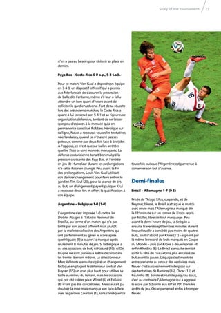 Story of the tournament 23
n’en a pas eu besoin pour obtenir sa place en
demies.
Pays-Bas – Costa Rica 0-0 a.p., 5-3 t.a.b.
Pour ce match, Van Gaal a disposé son équipe
en 3-4-3, un dispositif offensif qui a permis
aux Néerlandais de s’assurer la possession
de balle dès l’entame, même s’il leur a fallu
attendre un bon quart d’heure avant de
solliciter le gardien adverse. Fort de sa réussite
lors des précédents matches, le Costa Rica a
quant à lui conservé son 5-4-1 et sa rigoureuse
organisation défensive, tentant de ne laisser
que peu d’espaces à la menace qu’a en
permanence constitué Robben. Héroïque sur
sa ligne, Navas a repoussé toutes les tentatives
néerlandaises, quand ce n’étaient pas ses
poteaux, comme par deux fois face à Sneijder.
À l’opposé, ce n’est que sur balles arrêtées
que les Ticos se sont montrés menaçants. La
défense costaricienne tenait bon malgré la
pression croissante des Pays-Bas, et l’entrée
en jeu de Huntelaar durant les prolongations
n’a cette fois rien changé. Peu avant la ﬁn
des prolongations, Louis Van Gaal utilisait
son dernier changement pour faire entrer le
gardien Tim Krul (23), pour la séance de tirs
au but, un changement payant puisque Krul
a repoussé deux tirs et offert la qualiﬁcation à
son équipe.
Argentine – Belgique 1-0 (1-0)
L’Argentine s’est imposée 1-0 contre les
Diables Rouges à l’Estádio Nacional de
Brasília, au terme d’un match qui n’a pas
brillé par son aspect offensif mais plutôt
par la maîtrise collective des Argentins qui
ont parfaitement su gérer le score après
que Higuaín (9) a ouvert la marque après
seulement 8 minutes de jeu. Si la Belgique a
eu des occasions de but, ni Hazard (10) ni De
Bruyne ne sont parvenus à être décisifs dans
les trente derniers mètres. Le sélectionneur
Marc Wilmots a ensuite opéré un changement
tactique en plaçant le défenseur central Van
Buyten (15) un cran plus haut pour utiliser sa
taille au milieu du terrain, mais les occasions
qui ont été créées pour Witsel (6) et Fellaini
(8) n’ont pas été concrétisées. Messi aurait pu
doubler la mise mais manqua son face-à-face
avec le gardien Courtois (1), sans conséquence
toutefois puisque l’Argentine est parvenue à
conserver son but d’avance.
Demi-ﬁnales
Brésil – Allemagne 1-7 (0-5)
Privés de Thiago Silva, suspendu, et de
Neymar, blessé, le Brésil a attaqué le match
avec envie mais l’Allemagne a marqué dès
la 11e
minute sur un corner de Kroos repris
par Müller, libre de tout marquage. Peu
avant la demi-heure de jeu, la Seleção a
ensuite traversé sept terribles minutes durant
lesquelles elle a concédé pas moins de quatre
buts, tout d’abord par Klose (11) – signant par
là même le record de buts marqués en Coupe
du Monde – puis par Kroos à deux reprises et
enﬁn Khedira (6). Le Brésil a ensuite semblé
sortir la tête de l’eau et n’a plus encaissé de
but avant la pause. L’équipe s’est montrée
entreprenante au retour des vestiaires mais
Neuer s’est successivement interposé sur
des tentatives de Ramires (16), Oscar (11) et
Paulinho (8). Solide et réaliste jusqu’au bout,
c’est au contraire l’Allemagne qui a aggravé
le score par Schürrle aux 69e
et 79e
. Dans les
arrêts de jeu, Oscar parvenait enﬁn à tromper
Neuer.
 