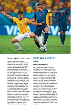 Story of the tournament24
Pays-Bas – Argentine 0-0 a.p., 2-4 t.a.b.
Peut-être désireuses d’éviter une
déconvenue similaire à celle du Brésil et
conscientes de l’enjeu, les deux équipes
ont commencé ce match avec une grande
prudence et la première période a été
pauvre en occasions franches. Sneijder
s’essayait de l’extérieur de la surface, tandis
que Messi frappait un coup franc dans
les bras de Cillessen. Seul fait réellement
marquant du premier acte : la frayeur des
Argentins due au choc à la tête subi par
Mascherano (14), qui l’a contraint à sortir
du terrain le temps de recevoir des soins et
reprendre ses esprits. La seconde période
s’est avérée tout aussi serrée et tactique
que la première. Bien servi par Sneijder
dans le temps additionnel, Robben avait
une occasion de marquer, mais un tacle
désespéré de Mascherano annihilait les
espoirs néerlandais d’éviter la prolongation.
Les trente minutes supplémentaires n’ont
pas été plus riches en actions décisives et
c’est aux tirs au but que cette demi-ﬁnale
s’est jouée. Sans trembler, les quatre
premiers tireurs Argentins ont transformé
leur tentative, tandis que Romero repoussait
celles de Vlaar (2) et Sneijder, offrant à
l’Albiceleste son billet pour la ﬁnale.
Match pour la troisième
place
Brésil – Pays-Bas 0-3 (0-2)
Dès la 3e
minute du match, le capitaine
néerlandais Van Persie (9) a transformé un
penalty après une faute sur Robben ; Blind
(5) a ensuite doublé la mise sur un ballon mal
renvoyé par David Luiz à la 17e
minute. Ce
n’est que menés au score que les Brésiliens
ont commencé à mieux développer leur jeu.
Emmenés par un Oscar et un Maicon (23)
plutôt en vue, ils se sont procurés quelques
occasions et ont créé le danger sur coups
francs. Plus entreprenants en seconde période,
ils ont néanmoins manqué de tranchant
devant le but et ne sont pas parvenus à
réduire le score. Hulk, entré en jeu, est souvent
parvenu à bien combiner avec Oscar, mais
leurs frappes n’ont jamais inquiété le portier
batave. C’est au contraire Wijnaldum (20), à la
réception d’un centre en retrait imparable, qui
enfonçait le clou en toute ﬁn de match. Face à
un Brésil probablement mal remis de la lourde
défaite concédée en demi-ﬁnale, les Pays-Bas
ont quant à eux continué de produire un bon
football et se sont adjugés une troisième place
méritée.
 