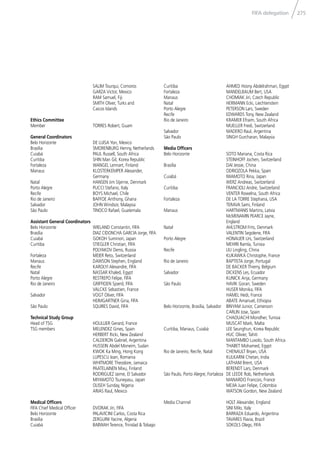 275FIFA delegation
SALIM Tourqui, Comoros
GARZA Victor, Mexico
RAM Samuel, Fiji
SMITH Oliver, Turks and
Caicos Islands
Ethics Committee
Member TORRES Robert, Guam
General Coordinators
Belo Horizonte DE LUISA Yon, Mexico
Brasília SMORENBURG Henny, Netherlands
Cuiabá PAUL Russell, South Africa
Curitiba SHIN Man Gil, Korea Republic
Fortaleza WANGEL Lennart, Finland
Manaus KLOSTERKEMPER Alexander,
Germany
Natal HANSEN Jim Stjerne, Denmark
Porto Alegre PUCCI Stefano, Italy
Recife BOYS Michael, Chile
Rio de Janeiro BAFFOE Anthony, Ghana
Salvador JOHN Windsor, Malaysia
São Paulo TINOCO Rafael, Guatemala
Assistant General Coordinators
Belo Horizonte WIELAND Constantin, FIFA
Brasília DIAZ CIDONCHA GARCIA Jorge, FIFA
Cuiabá GOKOH Suminori, Japan
Curitiba STIEGLER Christian, FIFA
POLYAKOV Denis, Russia
Fortaleza MEIER Reto, Switzerland
Manaus DAWSON Stephen, England
Recife KAROLYI Alexandre, FIFA
Natal NASSAR Khaled, Egypt
Porto Alegre RESTREPO Felipe, FIFA
Rio de Janeiro GRIFFIOEN Sjoerd, FIFA
VALCKE Sebastien, France
Salvador VOGT Oliver, FIFA
HEIMGARTNER Gina, FIFA
São Paulo SQUIRES David, FIFA
Technical Study Group
Head of TSG HOULLIER Gerard, France
TSG members MELENDEZ Gines, Spain
HERBERT Ricki, New Zealand
CALDERON Gabriel, Argentina
HUSSEIN Abdel Moneim, Sudan
KWOK Ka Ming, Hong Kong
LUPESCU Ioan, Romania
WHITMORE Theodore, Jamaica
PAATELAINEN Mixu, Finland
RODRIGUEZ Jaime, El Salvador
MIYAMOTO Tsuneyasu, Japan
OLISEH Sunday, Nigeria
ARIAS Raul, Mexico
Medical Ofﬁcers
FIFA Chief Medical Ofﬁcer DVORAK Jiri, FIFA
Belo Horizonte PALAVICINI Carlos, Costa Rica
Brasília ZERGUINI Yacine, Algeria
Cuiabá BABWAH Terence, Trinidad & Tobago
Curitiba AHMED Hosny Abdelrahman, Egypt
Fortaleza MANDELBAUM Bert, USA
Manaus CHOMIAK Jiri, Czech Republic
Natal HERMANN Ecki, Liechtenstein
Porto Alegre PETERSON Lars, Sweden
Recife EDWARDS Tony, New Zealand
Rio de Janeiro KRAMER Efraim, South Africa
MUELLER Fredi, Switzerland
Salvador MADERO Raul, Argentina
São Paulo SINGH Gurcharan, Malaysia
Media Ofﬁcers
Belo Horizonte SOTO Mariana, Costa Rica
STEINHOFF Jochen, Switzerland
Brasília DAI Jessie, China
ODRIOZOLA Pekka, Spain
Cuiabá IWAMOTO Rina, Japan
WERZ Andreas, Switzerland
Curitiba FRANCIOLI Andre, Switzerland
VENTER Rowelna, South Africa
Fortaleza DE LA TORRE Stephana, USA
TERAVA Sami, Finland
Manaus HARTMANIS Martins, Latvia
McMENAMIN PEARCE Jayne,
England
Natal AHLSTROM Frits, Denmark
VALENTIN Segolene, FIFA
Porto Alegre HONAUER Urs, Switzerland
MEHIRI Ramla, Tunisia
Recife LIU Lingling, China
KUKAWKA Christophe, France
Rio de Janeiro BAPTISTA Jorge, Portugal
DE BACKER Thierry, Belgium
Salvador DICKENS Les, Ecuador
KUNICK Anja, Germany
São Paulo HAVIK Goran, Sweden
HUSER Monika, FIFA
HAMEL Hedi, France
ABATE Amanuel, Ethiopia
Belo Horizonte, Brasília, Salvador BINYAM Junior, Cameroon
CARLIN Jose, Spain
CHAOUACHI Mondher, Tunisia
MUSCAT Mark, Malta
Curitiba, Manaus, Cuiabá LEE Seunghun, Korea Republic
HUC Olivier, Tahiti
MANTAMBO Luxolo, South Africa
THABET Mohamed, Egypt
Rio de Janeiro, Recife, Natal CHENAULT Bryan, USA
KULKARNI Chetan, India
LATHAM Brent, USA
BERENDT Lars, Denmark
São Paulo, Porto Alegre, Fortaleza DE LEEDE Rob, Netherlands
MANARDO Francois, France
MEJIA Juan Felipe, Colombia
WATSON Gordon, New Zealand
Media Channel HOLT Alexander, England
SINI Milo, Italy
BARRAZA Eduardo, Argentina
TAVARES Flavia, Brazil
SOKOLS Olegs, FIFA
 
