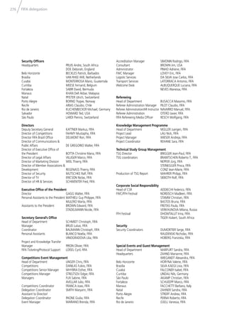 276 FIFA delegation
Security Ofﬁcers
Headquarters PRUIS Andre, South Africa
DOE Deborah, England
Belo Horizonte BECKLES Patrick, Barbados
Brasília VAN RHEE Will, Netherlands
Cuiabá MONTERROSA Mario, Guatemala
Curitiba MEESE Fernand, Belgium
Fortaleza SABIR David, Bermuda
Manaus KHAN Dell Akbar, Malaysia
Natal PFISTER Ulrich, Switzerland
Porto Alegre BORNO Trygve, Norway
Recife ARIAS Claudio, Chile
Rio de Janeiro KUCHENBECKER Michael, Germany
Salvador HOWARD Ted, USA
São Paulo LARDI Pierino, Switzerland
Directors
Deputy Secretary General KATTNER Markus, FIFA
Director of Competitions FAHMY Mustapha, FIFA
Director FIFA Brazil Ofﬁce DELMONT Ron, FIFA
Director of Communications &
Public Affairs DE GREGORIO Walter, FIFA
Director of Executive Ofﬁce of
the President BOTTA Christine Maria, FIFA
Director of Legal Affairs VILLIGER Marco, FIFA
Director of Marketing Division WEIL Thierry, FIFA
Director of Member Associations &
Development REGENASS Thierry, FIFA
Director of Security MUTSCHKE Ralf, FIFA
Director of TV ERICSON Niclas, FIFA
Director of HR & Services SCHWENTER Fred, FIFA
Executive Ofﬁce of the President
Director GAGG Walter, FIFA
Personal Assistants to the President MATHIEU Guy Philippe, FIFA
MULERO Marta, FIFA
Assistants to the President BROWN Edward, FIFA
STADELMANN Nicole, FIFA
Secretary General’s Ofﬁce
Head of Department SCHMIDT Christoph, FIFA
Manager BRUD Lukas, FIFA
Coordinator BAUMANN Christoph, FIFA
Personal Assistants BLANCO Noelia, FIFA
VINOGRADOVA Lilia, FIFA
Project and Knowledge Transfer
Manager PIRON Olivier, FIFA
FIFA Ticketing/Protocol Support LOISEL Cyril, FIFA
Competitions Event Management
Head of Department UNGER Chris, FIFA
Competitions DANILAS Fulvio, FIFA
Competitions Senior Manager WHYBRA Esther, FIFA
Competitions Manager STRELTSOV Edgar, FIFA
Managers FUX Sabine, FIFA
AVELLAR Julio, FIFA
Competitions Coordinator FRANCA Joao, FIFA
Delegation Coordinator SMITH Maryann, FIFA
Assistant to Director/
Delegation Coordinator PAONE Giulia, FIFA
Event Manager MARIANO Brenda, FIFA
Accreditation Manager SIMONIN Rodrigo, FIFA
Consultant BROWN Jim, USA
Administrator PINHO Adriene, FIFA
FWC Manager LOVEY Eric, FIFA
Logistic Services DA SILVA Jose Carlos, FIFA
Transport Services LATORRACA Antonio, FIFA
Welcome Desk ALBUQUERQUE Luciana, FIFA
NEVES Wanessa, FIFA
Refereeing
Head of Department BUSACCA Massimo, FIFA
Referee Administration Manager PILOT Claudio, FIFA
Referee Administration/AR Instructor NAVARRO Manuel, FIFA
Referee Administration OTERO Javier, FIFA
FIFA Refereeing Media Ofﬁcer RESCH Wolfgang, FIFA
Knowledge Management Programme
Head of Department MÜLLER Juergen, FIFA
Project Lead LAU Nick, FIFA
Project Manager WIESER Andreja, FIFA
Project Coordinator REHANE Sara, FIFA
Technical Study Group Management
TSG Director BRIGGER Jean-Paul, FIFA
TSG coordinators BRANTSCHEN Roberto T., FIFA
NEPFER Jürg, FIFA
STEINEGGER Prisca, FIFA
CONZ Jean-Marie, FIFA
Production of TSG Report MAHRER Philipp, FIFA
SIEBOTH Rolf, FIFA
Corporate Social Responsibility
Head of CSR ADDIECHI Federico, FIFA
FWC/FFH Festival NOREISCH Madleen, FIFA
STAMM Christian, FIFA
BASTOS Bruna, FIFA
FREITAS Paula, FIFA
VERKHUNOVA Milana, Russia
FFH Festival DHOWTALUT Irina, FIFA
TIGER Hubert, South Africa
Security
Security Coordinators DUMORTIER Serge, FIFA
RAUDENSKI Nicholas, FIFA
HOBERG Franziska, FIFA
Special Events and Guest Management
Head of Department MARFURT Sandra, FIFA
Headquarters ZAHND Marianne, FIFA
WIEGANDT Alexandra, FIFA
Belo Horizonte HORYNA Valerie, FIFA
Brasília SILVA KAEGI Livia, FIFA
Cuiabá FALCONER Isabel, FIFA
Curitiba LINDAU Nils, Germany
São Paulo AKAMP Christian, FIFA
Fortaleza SCHUEEPP Marco, FIFA
Manaus FACCHETTI Barbara, Italy
Natal ZAHNER Sandra, FIFA
Porto Alegre STREIFF Andrea, FIFA
Recife PERNA Roberto, FIFA
Rio de Janeiro GSELL Vanessa, FIFA
 