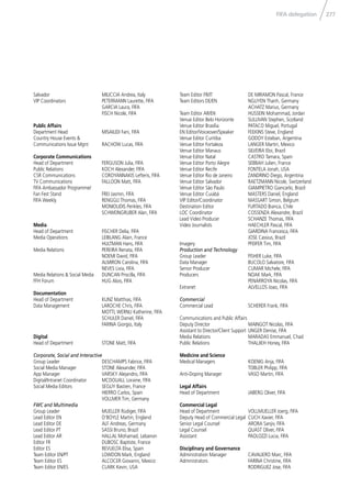 277FIFA delegation
Salvador MILICCIA Andrea, Italy
VIP Coordinators PETERMANN Laurette, FIFA
GARCIA Laura, FIFA
FISCH Nicole, FIFA
Public Affairs
Department Head MISAILIDI Fani, FIFA
Country House Events &
Communications Issue Mgnt RACHOW Lucas, FIFA
Corporate Communications
Head of Department FERGUSON Julia, FIFA
Public Relations KOCH Alexander, FIFA
CSR Communications COROYANNAKIS Lefteris, FIFA
TV Communications FALLOON Matt, FIFA
FIFA Ambassador Programme/
Fan Fest Stand FREI Jasmin, FIFA
FIFA Weekly RENGGLI Thomas, FIFA
MONIOUDIS Perikles, FIFA
SCHWEINGRUBER Alan, FIFA
Media
Head of Department FISCHER Delia, FIFA
Media Operations LEIBLANG Alain, France
HULTMAN Hans, FIFA
Media Relations PEREIRA Renata, FIFA
NOEMI David, FIFA
ALMIRON Carolina, FIFA
NEVES Livia, FIFA
Media Relations & Social Media DUNCAN Priscilla, FIFA
FFH Forum HUG Alois, FIFA
Documentation
Head of Department KUNZ Matthias, FIFA
Data Management LAROCHE Chris, FIFA
MOTTL WERNLI Katherine, FIFA
SCHULER Daniel, FIFA
FARINA Giorgio, Italy
Digital
Head of Department STONE Matt, FIFA
Corporate, Social and Interactive
Group Leader DESCHAMPS Fabrice, FIFA
Social Media Manager STONE Alexander, FIFA
App Manager VARSKY Alejandro, FIFA
Digital/Intranet Coordinator MCDOUALL Loraine, FIFA
Social Media Editors SEGUY Bastien, France
HIERRO Carlos, Spain
VOLLMER Tim, Germany
FWC and Multimedia
Group Leader MUELLER Rüdiger, FIFA
Lead Editor EN O‘BOYLE Martin, England
Lead Editor DE ALF Andreas, Germany
Lead Editor PT SASSI Bruno, Brazil
Lead Editor AR HALLAL Mohamad, Lebanon
Editor FR DUBOSC Baptiste, France
Editor ES REVUELTA Elisa, Spain
Team Editor EN/PT LOWDON Mark, England
Team Editor ES ALCOCER Giovanni, Mexico
Team Editor EN/ES CLARK Kevin, USA
Team Editor FR/IT DE MIRAMON Pascal, France
Team Editors DE/EN NGUYEN Thanh, Germany
ACHATZ Marius, Germany
Team Editor AR/EN HUSSEIN Mohammad, Jordan
Venue Editor Belo Horizonte SULLIVAN Stephen, Scotland
Venue Editor Brasília PATACO Miguel, Portugal
EN Editor/Voiceover/Speaker FEEKINS Steve, England
Venue Editor Curitiba GODOY Esteban, Argentina
Venue Editor Fortaleza LANGER Martin, Mexico
Venue Editor Manaus SILVEIRA Eloi, Brazil
Venue Editor Natal CASTRO Tamara, Spain
Venue Editor Porto Alegre SEBBAH Julien, France
Venue Editor Recife FONTELA Jonah, USA
Venue Editor Rio de Janeiro ZANDRINO Diego, Argentina
Venue Editor Salvador RAETZMANN Nicole, Switzerland
Venue Editor São Paulo GIAMPIETRO Giancarlo, Brazil
Venue Editor Cuiabá MASTERS Daniel, England
VIP Editor/Coordinator MASSART Simon, Belgium
Destination Editor FURTADO Bianca, Chile
LOC Coordinator COSSENZA Alexandre, Brazil
Lead Video Producer SCHANZE Thomas, FIFA
Video Journalists HAECHLER Pascal, FIFA
GIARDINA Francesca, FIFA
JOSE Cassius, Brazil
Imagery PFEIFER Tim, FIFA
Production and Technology
Group Leader FISHER Luke, FIFA
Data Manager BUCOLO Salvatore, FIFA
Senior Producer CUMAR Michele, FIFA
Producers NOAK Mark, FIFA
PENARROYA Nicolas, FIFA
Extranet ALVELLOS Joao, FIFA
Commercial
Commercial Lead SCHERER Frank, FIFA
Communications and Public Affairs
Deputy Director MAINGOT Nicolas, FIFA
Assistant to Director/Client Support UNGER Denise, FIFA
Media Relations MARADAS Emmanuel, Chad
Public Relations THALJIEH Honey, FIFA
Medicine and Science
Medical Managers KOENIG Anja, FIFA
TOBLER Philipp, FIFA
Anti-Doping Manager VASO Martin, FIFA
Legal Affairs
Head of Department JABERG Oliver, FIFA
Commercial Legal
Head of Department VOLLMUELLER Joerg, FIFA
Deputy Head of Commercial Legal CUCH Xavier, FIFA
Senior Legal Counsel ARORA Sanjiv, FIFA
Legal Counsel QUAST Oliver, FIFA
Assistant PAOLOZZI Lucia, FIFA
Disciplinary and Governance
Administration Manager CAVALIERO Marc, FIFA
Administrators FARINA Christine, FIFA
RODRIGUEZ Jose, FIFA
 
