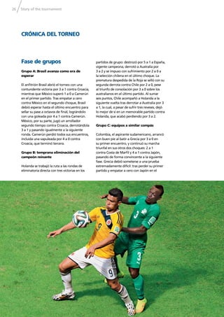 Story of the tournament26
CRÓNICA DEL TORNEO
Fase de grupos
Grupo A: Brasil avanza como era de
esperar
El anﬁtrión Brasil abrió el torneo con una
contundente victoria por 3 a 1 contra Croacia,
mientras que México superó 1 a 0 a Camerún
en el primer partido. Tras empatar a cero
contra México en el segundo choque, Brasil
debió esperar hasta el último encuentro para
sellar su pase a octavos de ﬁnal, lográndolo
con una goleada por 4 a 1 contra Camerún.
México, por su parte, jugó un arrollador
segundo tiempo contra Croacia, derrotándola
3 a 1 y pasando igualmente a la siguiente
ronda. Camerún perdió todos sus encuentros,
incluida una vapuleada por 4 a 0 contra
Croacia, que terminó tercera.
Grupo B: temprana eliminación del
campeón reinante
Holanda se trabajó la ruta a las rondas de
eliminatoria directa con tres victorias en los
partidos de grupo: destrozó por 5 a 1 a España,
vigente campeona, derrotó a Australia por
3 a 2 y se impuso con sufrimiento por 2 a 0 a
la selección chilena en el último choque. La
prematura despedida de la Roja se selló con su
segunda derrota contra Chile por 2 a 0, pese
al triunfo de consolación por 3 a 0 sobre los
australianos en el último partido. Al sumar
seis puntos, Chile acompañó a Holanda a la
siguiente vuelta tras derrotar a Australia por 3
a 1, la cual, a pesar de sufrir tres reveses, dejó
lo mejor de sí en un memorable partido contra
Holanda, que acabó perdiendo por 3 a 2.
Grupo C: equipos a similar compás
Colombia, el aspirante sudamericano, arrancó
con buen pie al batir a Grecia por 3 a 0 en
su primer encuentro, y continuó su marcha
triunfal en sus otros dos choques: 2 a 1
contra Costa de Marﬁl y 4 a 1 contra Japón,
pasando de forma convincente a la siguiente
fase. Grecia debió someterse a una prueba
extremadamente difícil: tras perder su primer
partido y empatar a cero con Japón en el
 