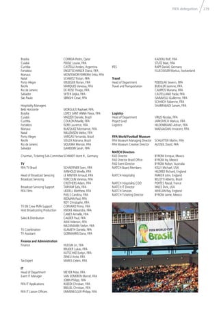 279FIFA delegation
Brasília CORREIA Pedro, Qatar
Cuiabá POOLE Louise, FIFA
Curitiba CASTELLI Andres, Argentina
Fortaleza ENGETSCHWILER Diana, FIFA
Manaus MONTEMOR FERREIRA Erika, FIFA
Natal SCHMITZ Tristan, FIFA
Porto Alegre KRUEGER Florian, FIFA
Recife MARQUES Vanessa, FIFA
Rio de Janeiro DE ROSE Thiago, FIFA
Salvador SIFTER Zeljka, FIFA
São Paulo SBRIGHI Cesar, FIFA
Hospitality Managers
Belo Horizonte MORGULIS Raphael, FIFA
Brasília LOPES SANT ANNA Flavia, FIFA
Cuiabá MAZZER Daniele, Brazil
Curitiba COULON Maelle, FIFA
Fortaleza ISERE Laurence, FIFA
Manaus BLAZQUEZ Montserrat, FIFA
Natal WILLEMSEN Meike, FIFA
Porto Alegre VARGAS Fernanda, Brazil
Recife SOUZA Mariana, Brazil
Rio de Janeiro SIQUEIRA Monize, FIFA
Salvador GANDOIN Sarah, FIFA
Chairman, Ticketing Sub-CommitteeSCHMIDT Horst R., Germany
TV
FIFA TV Brazil SCHAEFFNER Sven, FIFA
ARNHOLD Mirella, FIFA
Head of Broadcast Servicing LE MINTIER Arnaud, FIFA
Broadcast Servicing FORCOLIN Vanessa, FIFA
CROTHERS Adam, FIFA
Broadcast Servicing Support TARYAM Safa, FIFA
FIFA Films LIDDELL Matthew, FIFA
PUELS Carolina, FIFA
REDMAN Paul, FIFA
ROY Christophe, FIFA
TV EN Crew PMA Support CORVARO Primo, FIFA
Host Broadcasting Production KNOKE Alexandra, FIFA
CANET Armelle, FIFA
Sales & Distribution CALDER Paul, FIFA
ARAI Hidenori, FIFA
WILDEMANN Stefan, FIFA
TV Coordination KLAMETH Daniela, FIFA
TV Assistant GORMANNS Dana, FIFA
Finance and Administration
Finance HUEGIN Jin, FIFA
BRUDER Lukas, FIFA
KUTSCHKE Evelyn, FIFA
ZENELI Anita, FIFA
Tax Expert MARES Celeni, FIFA
IT
Head of Department MEYER Peter, FIFA
Event IT Manager VAN SOMEREN Marcel, FIFA
JOBIN Philipp, FIFA
FIFA IT Applications RUEEDI Christian, FIFA
BREUEL Christian, FIFA
FIFA IT Liaison Ofﬁcers EMMENEGGER Philipp, FIFA
KADERLI Rolf, FIFA
STUTZ Beat, FIFA
IFES RAPP Daniel, Germany
FLUECKIGER Markus, Switzerland
Travel
Head of Department PODOLAK Severin, FIFA
Travel and Transportation BUEHLER Jasmine, FIFA
CAMPOS Mariana, FIFA
CASTELLANO Paola, FIFA
GARAVELLI Guillermo, FIFA
SCHAICH Fabienne, FIFA
SHARIFABADI Sanam, FIFA
Logistics
Head of Department VIRLIS Nicolas, FIFA
Project Lead JARKOVICH Markus, FIFA
Logistics HILDENBRAND Adrian, FIFA
MADUAGWU Innocent, FIFA
FIFA World Football Museum
FIFA Museum Managing Director SCHLATTER Martin, FIFA
FIFA Museum Creative Director AUSSEIL David, FIFA
MATCH Directors
FAO Director BYROM Enrique, Mexico
FAO Director Brazil Ofﬁce BYROM Ivy, Mexico
FAO Event Director BYROM Robyn, Australia
MATCH Board Members KELLY Michael, USA
HILDRED Richard, England
MATCH Hospitality PARKER John, England
BELOTTI Alberto, Brazil
MATCH Hospitality COO PORTES Pascal, France
MATCH IT Director WILES Dick, USA
MATCH Services WHELAN Ray, England
MATCH Ticketing Director BYROM Jaime, Mexico
 