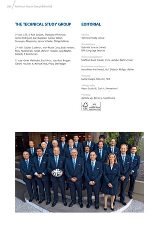 280 Technical Study Group/Editorial
THE TECHNICAL STUDY GROUP EDITORIAL
Editors
Technical Study Group
Translations
Gabriela Straube (Head)
FIFA Language Services
Data management
Matthias Kunz (Head), Chris Laroche, Dani Schuler
Production and layout
Hans-Peter Frei (Head), Rolf Sieboth, Philipp Mahrer
Pictures
Getty Images, foto-net, FIFA
Lithography
Repro Studio B, Zurich, Switzerland
Printing
galledia ag, Berneck, Switzerland
3rd
row (f.l.t.r.): Rolf Sieboth, Theodore Whitmore,
Jaime Rodríguez, Ioan Lupescu, Sunday Oliseh,
Tsuneyasu Miyamoto, Jannis Scheibe, Philipp Mahrer
2nd
row: Gabriel Calderón, Jean-Marie Conz, Ricki Herbert,
Mixu Paatelainen, Abdel Moneim Hussein, Jürg Nepfer,
Roberto T. Brantschen
1st
row: Ginés Meléndez, Raul Arias, Jean-Paul Brigger,
Gérard Houllier, Ka Ming Kwok, Prisca Steinegger
 