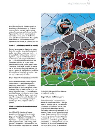 Story of the tournament 27
segundo, debió dirimir el pase a octavos en
un encuentro decisivo contra los Elefantes
costamarﬁleños, pase que logró gracias a
un penal en los instantes ﬁnales del partido.
A pesar de haber tenido la clasiﬁcación al
alcance de la mano, Costa de Marﬁl es la
única culpable de su eliminación. Por su parte,
los Blue Samurai nipones decepcionaron
totalmente con un saldo de tan solo un punto.
Grupo D: Costa Rica sorprende al mundo
Con tres campeones mundiales en su grupo,
Costa Rica asombró al mundo futbolístico al
acabar liderándolo, tras derrotar por 3 a 1 a
Uruguay, 1 a 0 a Italia y empatar a cero con
Inglaterra. Uruguay se enfrentó a Italia en
el último choque, tras superar a Inglaterra
por 2 a 1 en el segundo encuentro con dos
tantos de Luis Suárez (9). En este tercer
partido contra Italia, el capitán Diego Godín
(3) emergió como héroe al decidir el choque
con un cabezazo tardío, con lo que llevó a su
elenco a octavos de ﬁnal. Inglaterra perdió sus
primeros dos partidos. Italia se marchó a casa
con solo tres puntos en su haber.
Grupo E: Francia muestra su superioridad
Francia dio muestras de su calidad al ganar
cómodamente sus dos primeros partidos,
3 a 0 contra Honduras y 5 a 2 contra Suiza,
asegurando así su temprana clasiﬁcación. Por
otra parte, Suiza no podía conﬁar en los tres
puntos obtenidos tras el 2 a 1 contra Ecuador
y debió esforzarse a fondo en el tercer choque
para derrotar 3 a 0 a Honduras y pasar como
segunda a la siguiente vuelta. Ecuador sumó
cuatro puntos —una victoria y un empate—,
mientras que Honduras perdió todos sus
partidos.
Grupo F: Argentina acumula la máxima
puntuación
Lionel Messi (10) ﬁguró en la lista de
goleadores en las tres victorias con cuatro
goles a su favor. La Albiceleste superó 2 a
1 a Bosnia y 1 a 0 a Irán, antes de batir a
Nigeria por 3 a 2, cuando ambas escuadras
estaban ya clasiﬁcadas. Los Super Águilas le
ganaron 1 a 0 a Bosnia y empataron con Irán,
resultado suﬁciente para continuar a la ronda
eliminatoria. Irán quedó último al perder
contra Bosnia por 3 a 1.
Grupo G: hasta el último suspiro
Alemania impuso su fuerza arrolladora y
derrotó de forma contundente a Portugal
por 4 a 0, mientras que EE. UU. se impuso
a Ghana por un tanteador ﬁnal de 2 a 1.
La escuadra norteamericana tenía la
clasiﬁcación prácticamente asegurada en el
segundo choque contra Portugal, pero dejó
escapar dos puntos en el último minuto de
un emocionante desenlace al empatar los
lusos a dos. El conjunto germano registró
asimismo una paridad con igual marcador
contra Ghana. La última jornada fue crucial
para todas las escuadras. El alemán Müller
(13) anotó el único tanto en la contienda
 