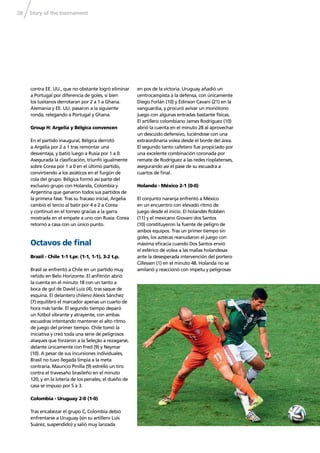 Story of the tournament28
contra EE. UU., que no obstante logró eliminar
a Portugal por diferencia de goles, si bien
los lusitanos derrotaran por 2 a 1 a Ghana.
Alemania y EE. UU. pasaron a la siguiente
ronda, relegando a Portugal y Ghana.
Group H: Argelia y Bélgica convencen
En el partido inaugural, Bélgica derrotó
a Argelia por 2 a 1 tras remontar una
desventaja, y batió luego a Rusia por 1 a 0.
Asegurada la clasiﬁcación, triunfó igualmente
sobre Corea por 1 a 0 en el último partido,
convirtiendo a los asiáticos en el furgón de
cola del grupo. Bélgica formó así parte del
exclusivo grupo con Holanda, Colombia y
Argentina que ganaron todos sus partidos de
la primera fase. Tras su fracaso inicial, Argelia
cambió el tercio al batir por 4 a 2 a Corea
y continuó en el torneo gracias a la garra
mostrada en el empate a uno con Rusia. Corea
retornó a casa con un único punto.
Octavos de ﬁnal
Brazil - Chile 1-1 t.pr. (1-1, 1-1), 3-2 t.p.
Brasil se enfrentó a Chile en un partido muy
reñido en Belo Horizonte. El anﬁtrión abrió
la cuenta en el minuto 18 con un tanto a
boca de gol de David Luiz (4), tras saque de
esquina. El delantero chileno Alexis Sánchez
(7) equilibró el marcador apenas un cuarto de
hora más tarde. El segundo tiempo deparó
un fútbol vibrante y atrayente, con ambas
escuadras intentando mantener el alto ritmo
de juego del primer tiempo. Chile tomó la
iniciativa y creó toda una serie de peligrosos
ataques que forzaron a la Seleção a rezagarse,
delante únicamente con Fred (9) y Neymar
(10). A pesar de sus incursiones individuales,
Brasil no tuvo llegada limpia a la meta
contraria. Mauricio Pinilla (9) estrelló un tiro
contra el travesaño brasileño en el minuto
120, y en la lotería de los penales, el dueño de
casa se impuso por 5 a 3.
Colombia - Uruguay 2-0 (1-0)
Tras encabezar el grupo C, Colombia debió
enfrentarse a Uruguay (sin su artillero Luis
Suárez, suspendido) y salió muy lanzada
en pos de la victoria. Uruguay añadió un
centrocampista a la defensa, con únicamente
Diego Forlán (10) y Edinson Cavani (21) en la
vanguardia, y procuró avivar un monótono
juego con algunas entradas bastante físicas.
El artillero colombiano James Rodríguez (10)
abrió la cuenta en el minuto 28 al aprovechar
un descuido defensivo, luciéndose con una
extraordinaria volea desde el borde del área.
El segundo tanto cafetero fue propiciado por
una excelente combinación coronada por
remate de Rodríguez a las redes rioplatenses,
asegurando así el pase de su escuadra a
cuartos de ﬁnal.
Holanda - México 2-1 (0-0)
El conjunto naranja enfrentó a México
en un encuentro con elevado ritmo de
juego desde el inicio. El holandés Robben
(11) y el mexicano Giovani dos Santos
(10) constituyeron la fuente de peligro de
ambos equipos. Tras un primer tiempo sin
goles, los aztecas reanudaron el juego con
máxima eﬁcacia cuando Dos Santos envió
el esférico de volea a las mallas holandesas
ante la desesperada intervención del portero
Cillessen (1) en el minuto 48. Holanda no se
amilanó y reaccionó con ímpetu y peligrosas
 