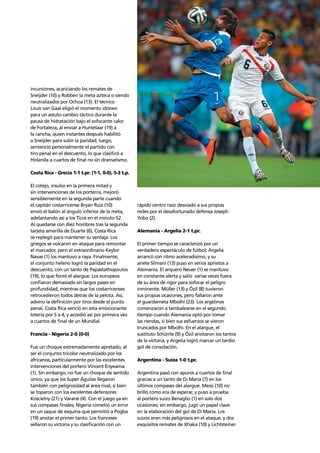 Story of the tournament 29
incursiones, acariciando los remates de
Sneijder (10) y Robben la meta azteca o siendo
neutralizados por Ochoa (13). El técnico
Louis van Gaal eligió el momento idóneo
para un astuto cambio táctico durante la
pausa de hidratación bajo el sofocante calor
de Fortaleza, al enviar a Huntelaar (19) a
la cancha, quien instantes después habilitó
a Sneijder para subir la paridad; luego,
sentenció personalmente el partido con
tiro penal en el descuento, lo que clasiﬁcó a
Holanda a cuartos de ﬁnal no sin dramatismo.
Costa Rica - Grecia 1-1 t.pr. (1-1, 0-0), 5-3 t.p.
El cotejo, insulso en la primera mitad y
sin intervenciones de los porteros, mejoró
sensiblemente en la segunda parte cuando
el capitán costarricense Bryan Ruíz (10)
envió el balón al ángulo inferior de la meta,
adelantando así a los Ticos en el minuto 52.
Al quedarse con diez hombres tras la segunda
tarjeta amarilla de Duarte (6), Costa Rica
se replegó para mantener su ventaja. Los
griegos se volcaron en ataque para remontar
el marcador, pero el extraordinario Keylor
Navas (1) los mantuvo a raya. Finalmente,
el conjunto heleno logró la paridad en el
descuento, con un tanto de Papastathopoulos
(19), lo que forzó el alargue. Los europeos
conﬁaron demasiado en largos pases en
profundidad, mientras que los costarricenses
retrocedieron todos detrás de la pelota. Así,
advino la deﬁnición por tiros desde el punto
penal. Costa Rica venció en esta emocionante
lotería por 5 a 4, y accedió así por primera vez
a cuartos de ﬁnal de un Mundial.
Francia - Nigeria 2-0 (0-0)
Fue un choque extremadamente apretado, al
ser el conjunto tricolor neutralizado por los
africanos, particularmente por las excelentes
intervenciones del portero Vincent Enyeama
(1). Sin embargo, no fue un choque de sentido
único, ya que los Super Águilas llegaron
también con peligrosidad al área rival, si bien
se toparon con los excelentes defensores
Koscielny (21) y Varane (4). Con el juego ya en
sus compases ﬁnales, Nigeria cometió un error
en un saque de esquina que permitió a Pogba
(19) anotar el primer tanto. Los franceses
sellaron su victoria y su clasiﬁcación con un
rápido centro raso desviado a sus propias
redes por el desafortunado defensa Joseph
Yobo (2).
Alemania - Argelia 2-1 t.pr.
El primer tiempo se caracterizó por un
verdadero espectáculo de fútbol; Argelia
arrancó con ritmo aceleradísimo, y su
ariete Slimani (13) puso en serios aprietos a
Alemania. El arquero Neuer (1) se mantuvo
en constante alerta y salió varias veces fuera
de su área de rigor para sofocar el peligro
inminente. Müller (13) y Özil (8) tuvieron
sus propias ocasiones, pero fallaron ante
el guardameta Mbolhi (23). Los argelinos
comenzaron a tambalearse en el segundo
tiempo cuando Alemania optó por tomar
las riendas, si bien sus esfuerzos se vieron
truncados por Mbolhi. En el alargue, el
sustituto Schürrle (9) y Özil anotaron los tantos
de la victoria, y Argelia logró marcar un tardío
gol de consolación.
Argentina - Suiza 1-0 t.pr.
Argentina pasó con apuros a cuartos de ﬁnal
gracias a un tanto de Di María (7) en los
últimos compases del alargue. Messi (10) no
brilló como era de esperar, y puso a prueba
al portero suizo Benaglio (1) en solo dos
ocasiones; sin embargo, jugó un papel clave
en la elaboración del gol de Di María. Los
suizos eran más peligrosos en el ataque, y dos
exquisitos remates de Xhaka (10) y Lichtsteiner
 