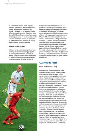 Story of the tournament30
(2) fueron neutralizados por el arquero
Romero (1). Argentina dominó el segundo
tiempo, pero sin hallar la fórmula para
superar a Benaglio. En los segundos ﬁnales
del período suplementario, el sustituto suizo
Dzemaili (15) estrelló un frentazo hacia abajo
contra el palo derecho y envió fuera el rebote
a escasos dos metros del arco, lo que causó
en la Albiceleste suma sensación de alivio y,
posteriormente, la alegría del pase.
Bélgica - EE. UU. 2-1 t.pr.
Bélgica arrancó queriendo ser protagonista,
con los jóvenes delanteros Origi (17) y De
Bruyne (7) particularmente activos en el
ataque, si bien el portero americano Howard
(1) mostró un alto grado de efectividad en
todas las tentativas de gol. El partido se
tranquilizó tras el frenético inicio y EE. UU.
comenzó a imponer gradualmente su estilo
de juego. Bradley (4) y Dempsey (8) pusieron
a prueba a la defensa belga con hábiles
combinaciones. Los Diablos Rojos aumentaron
el ritmo en la segunda parte; particularmente
Mertens (14) creó enormes problemas a la
defensa norteamericana y obligó a Howard a
superarse a sí mismo, al punto de establecer
un nuevo récord mundialista de atajadas,
con lo que mantuvo inalterado el marcador
hasta el ﬁnal del tiempo reglamentario.
Apenas iniciado el alargue, De Bruyne anotó
la ventaja belga y poco antes de concluir el
primer período, el sustituto Lukaku (9) redobló
la ventaja. Los norteamericanos se esforzaron
y redujeron distancias, pero sin lograr evitar la
eliminación.
Cuartos de ﬁnal
Brasil - Colombia 2-1 (1-0)
Brasil aplicó su habitual sistema de juego
ofensivo contra Colombia. Los anﬁtriones
se desplazaron velozmente por todo el
campo y fueron recompesados muy pronto
con el uno a cero en el minuto 7: tras un
saque de esquina de Neymar (10), el capitán
Thiago Silva (3) empalmó de corta distancia
el esférico, colocándolo en las redes. La
respuesta de Colombia fue inmediata, si bien
el máximo goleador Rodríguez (10) tuvo
inconvenientes para imponer su juego, por
cuanto los brasileños lo acosaban a sol y a
sombra, neutralizándolo cada vez que llevaba
la pelota. Por el lado local, Hulk (7) tuvo
dos ocasiones de gol, que fueron anuladas
por el portero Ospina (1). El partido tuvo
tintes más dramáticos en el segundo tiempo.
David Luiz (4) subió el segundo tanto con un
violento remate de tiro libre en el minuto 69.
Diez minutos más tarde, Rodríguez redujo
distancias de penal, y el cotejo se inclinó
a favor de Colombia, que apretaba ﬁrme
en la vanguardia en busca de la paridad.
Brasil, forzado a defender en superioridad
numérica, sufrió una conmoción al lesionarse
Neymar (10) con tal gravedad que ya no
volvió a participar en el torneo. A pesar de un
nuevo revés al perder a su capitán Silva por
suspensión, Brasil logró pasar a semiﬁnales.
 