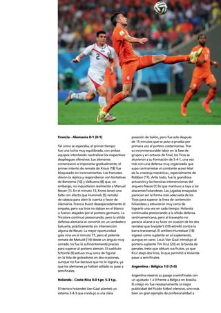 Story of the tournament 31
Francia - Alemania 0-1 (0-1)
Tal como se esperaba, el primer tiempo
fue una lucha muy equilibrada, con ambos
equipos intentando neutralizar los respectivos
despliegues ofensivos. Los alemanes
comenzaron a imponerse gradualmente; el
primer intento de remate de Kroos (18) fue
bloqueado sin inconvenientes. Los franceses
dieron la réplica y respondieron con tentativas
de Benzema (10) y Valbuena (8) que, sin
embargo, no inquietaron realmente a Manuel
Neuer (1). En el minuto 13, Kroos lanzó una
falta con efecto que Hummels (5) remató
de cabeza para abrir la cuenta a favor de
Alemania. Francia buscó desesperadamente el
empate, pero sus tiros no daban en el blanco
o fueron atajados por el portero germano. La
Tricolore continuó presionando, pero la sólida
defensa alemana se convirtió en un verdadero
baluarte, prácticamente sin intervención
alguna de Neuer. La mejor oportunidad
gala vino en el minuto 77, pero el potente
remate de Matuidi (14) desde un ángulo muy
cerrado no fue lo suﬁcientemente preciso
para superar al portero alemán. El sustituto
Schürrle (9) estuvo muy cerca de ﬁgurar
en la lista de goleadores en dos ocasiones,
aunque no fue decisivo que no lo lograra, ya
que los alemanes ya habían sellado su pase a
semiﬁnales.
Holanda - Costa Rica 0-0 t.pr, 5-3 t.p.
El técnico holandés Van Gaal planteó un
sistema 3-4-3 que condujo a una clara
posesión de balón, pero fue solo después
de 15 minutos que se puso a prueba por
primera vez al portero costarricense. Tras
su inconmensurable labor en la fase de
grupos y en octavos de ﬁnal, los Ticos se
atuvieron a su formación de 5-4-1, una vez
más con una defensa muy organizada que
supo contrarrestar el constante acoso letal
de la «naranja mecánica», especialmente de
Robben (11). Ante todo, fue la grandiosa
actuación y las heroicas intervenciones del
arquero Navas (1) lo que mantuvo a raya a los
atacantes holandeses. Las jugadas ensayadas
parecían ser la forma más adecuada de los
Ticos para superar la línea de contención
holandesa y estuvieron muy cerca de
lograrlo una vez en cada tiempo. Holanda
continuaba presionando a la sólida defensa
centroamericana, pero el travesaño no
parecía aliarse a su favor en ocasión de los dos
remates que Sneijder’s (10) estrelló contra la
barra transversal. El artillero Huntelaar (18)
ingresó como suplente en el suplemento,
aunque en vano. Louis Van Gaal introdujo al
portero suplente Tim Krul (23) en la tanda de
penales, treta que obtuvo sus frutos, ya que
Krul atajó dos tiros, lo que permitió a Holanda
pasar a semiﬁnales.
Argentina - Bélgica 1-0 (1-0)
Argentina reservó su pasaje a semiﬁnales con
un ajustado 1 a 0 frente a Bélgica en Brasilia.
El cotejo no fue necesariamente la mejor
publicidad del ﬂuido fútbol ofensivo, sino más
bien un gran ejemplo de profesionalidad a
 