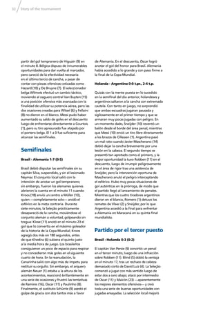 Story of the tournament32
partir del gol tempranero de Higuaín (9) en
el minuto 8. Bélgica dispuso de innumerables
oportunidades para dar vuelta al marcador,
pero careció de la efectividad necesaria
en el último tercio de cancha, a pesar de
contar con piezas ofensivas cotizadas como
Hazard (10) y De Bruyne (7). El seleccionador
belga Wilmots efectuó un cambio táctico,
moviendo al zaguero central Van Buyten (15)
a una posición ofensiva más avanzada con la
ﬁnalidad de utilizar su potencia aérea, pero las
dos ocasiones creadas para Witsel (6) y Fellaini
(8) no dieron en el blanco. Messi pudo haber
aumentado su saldo de goles en el descuento
luego de enfrentarse directamente a Courtois
(1), pero su tiro apresurado fue atajado por
el portero belga. El 1 a 0 fue suﬁciente para
alcanzar las semiﬁnales.
Semiﬁnales
Brasil - Alemania 1-7 (0-5)
Brasil debió disputar las semiﬁnales sin su
capitán Silva, suspendido, y sin el lesionado
Neymar. El conjunto local salió con la
intención de anotar un gol tempranero;
sin embargo, fueron los alemanes quienes
abrieron la cuenta en el minuto 11 cuando
Kroos (18) envió un centro a Müller (13),
quien —completamente solo— anidó el
esférico en la meta contraria. Durante
siete minutos, la Seleção prácticamente
desapareció de la cancha, moviéndose el
conjunto alemán a voluntad, golpeando sin
tregua: Klose (11) anotó en el minuto 23 el
gol que lo convertía en el máximo goleador
de la historia de la Copa Mundial; Kroos
agregó dos más en 180 segundos, antes
de que Khedira (6) subiera el quinto justo
a la media hora de juego. Los brasileños
consiguieron un poco de espacio para respirar
y no concedieron más goles en el siguiente
cuarto de hora. En la reanudación, la
Canarinha salió con algo más de ímpetu para
restituir su orgullo. Sin embargo, el arquero
alemán Neuer (1) estaba a la altura de los
acontecimientos, reaccionó brillantemente en
una serie de ocasiones y frustró las tentativas
de Ramires (16), Oscar (11) y Paulinho (8).
Finalmente, el sustituto Schürrle (9) asestó el
golpe de gracia con dos tantos más a favor
de Alemania. En el descuento, Oscar logró
anotar el gol del honor para Brasil. Alemania
había accedido a lo grande y con paso ﬁrme a
la ﬁnal de la Copa Mundial.
Holanda - Argentina 0-0 t.pr., 2-4 t.p.
Quizás con la mente puesta en lo sucedido
en la semiﬁnal del día anterior, holandeses y
argentinos saltaron a la cancha con extremada
cautela. Con tanto en juego, no sorprendió
que ambas escuadras jugaran pausada y
sigilosamente en el primer tiempo y que se
armaran muy pocas jugadas con peligro. En
un momento dado, Sneijder (10) reventó un
balón desde el borde del área penal, mientras
que Messi (10) envió un tiro libre directamente
a los brazos de Cillessen (1). Argentina pasó
un mal rato cuando Javier Mascherano (14)
debió dejar la cancha brevemente por una
lesión en la cabeza. El segundo tiempo se
presentó tan apretado como el primero, y la
mejor oportunidad la tuvo Robben (11) en el
descuento, luego de irrumpir peligrosamente
en el área de rigor tras una asistencia de
Sneijder, pero la intervención oportuna de
Mascherano anuló el peligro interceptando
el esférico. Hubo muy pocas situaciones de
gol auténticas en la prórroga, de modo que
el partido llegó al lanzamiento de penales.
Mientras que los cuatro tiradores argentinos
dieron en el blanco, Romero (1) detuvo los
remates de Vlaar (2) y Sneijder, por lo que
Argentina accedió a la ﬁnal para enfrentar
a Alemania en Maracaná en su quinta ﬁnal
mundialista.
Partido por el tercer puesto
Brasil - Holanda 0-3 (0-2)
El capitán Van Persie (9) convirtió un penal
en el tercer minuto, luego de una infracción
sobre Robben (11). Blind (5) dobló la ventaja
en el minuto 17, tras un rechace de cabeza
demasiado corto de David Luiz (4). La Seleção
comenzó a jugar con más sentido luego de
estar dos a cero abajo; atacó por intermedio
de Oscar (11) y Maicón (23) —aparentemente
los mejores elementos ofensivos— y creó
toda una serie de buenas oportunidades con
jugadas ensayadas. La selección local mejoró
 