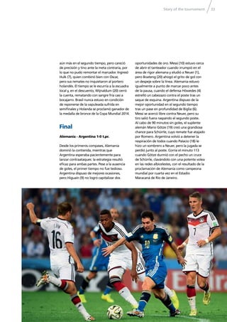 Story of the tournament 33
aún más en el segundo tiempo, pero careció
de precisión y tino ante la meta contraria, por
lo que no pudo remontar el marcador. Ingresó
Hulk (7), quien combinó bien con Oscar,
pero sus remates no inquietaron al portero
holandés. El tiempo se le escurría a la escuadra
local y, en el descuento, Wijnaldum (20) cerró
la cuenta, rematando con sangre fría casi a
bocajarro. Brasil nunca estuvo en condición
de reponerse de la vapuleada sufrida en
semiﬁnales y Holanda se proclamó ganador de
la medalla de bronce de la Copa Mundial 2014.
Final
Alemania - Argentina 1-0 t.pr.
Desde los primeros compases, Alemania
dominó la contienda, mientras que
Argentina esperaba pacientemente para
lanzar contraataques: la estrategia resultó
eﬁcaz para ambas partes. Pese a la ausencia
de goles, el primer tiempo no fue tedioso.
Argentina dispuso de mejores ocasiones,
pero Higuaín (9) no logró capitalizar dos
oportunidades de oro. Messi (10) estuvo cerca
de abrir el tanteador cuando irrumpió en el
área de rigor alemana y eludió a Neuer (1),
pero Boateng (20) ahogó el grito de gol con
un despeje sobre la línea. Alemania estuvo
igualmente a punto de marcar poco antes
de la pausa, cuando el defensa Höwedes (4)
estrelló un cabezazo contra el poste tras un
saque de esquina. Argentina dispuso de la
mejor oportunidad en el segundo tiempo
tras un pase en profundidad de Biglia (6).
Messi se acercó libre contra Neuer, pero su
tiro salió fuera raspando el segundo poste.
Al cabo de 90 minutos sin goles, el suplente
alemán Mario Götze (19) creó una grandiosa
chance para Schürrle, cuyo remate fue atajado
por Romero. Argentina volvió a detener la
respiración de todos cuando Palacio (18) le
hizo un sombrero a Neuer, pero la jugada se
perdió junto al poste. Corría el minuto 113
cuando Götze durmió con el pecho un cruce
de Schürrle, clavándolo con una potente volea
en las redes albicelestes, con el resultado de la
proclamación de Alemania como campeona
mundial por cuarta vez en el Estadio
Maracaná de Río de Janeiro.
 