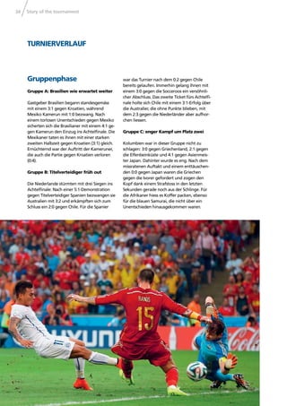 Story of the tournament34
TURNIERVERLAUF
Gruppenphase
Gruppe A: Brasilien wie erwartet weiter
Gastgeber Brasilien begann standesgemäss
mit einem 3:1 gegen Kroatien, während
Mexiko Kamerun mit 1:0 bezwang. Nach
einem torlosen Unentschieden gegen Mexiko
sicherten sich die Brasilianer mit einem 4:1 ge-
gen Kamerun den Einzug ins Achtelﬁnale. Die
Mexikaner taten es ihnen mit einer starken
zweiten Halbzeit gegen Kroatien (3:1) gleich.
Ernüchternd war der Auftritt der Kameruner,
die auch die Partie gegen Kroatien verloren
(0:4).
Gruppe B: Titelverteidiger früh out
Die Niederlande stürmten mit drei Siegen ins
Achtelﬁnale: Nach einer 5:1-Demonstration
gegen Titelverteidiger Spanien bezwangen sie
Australien mit 3:2 und erkämpften sich zum
Schluss ein 2:0 gegen Chile. Für die Spanier
war das Turnier nach dem 0:2 gegen Chile
bereits gelaufen. Immerhin gelang ihnen mit
einem 3:0 gegen die Socceroos ein versöhnli-
cher Abschluss. Das zweite Ticket fürs Achtelﬁ-
nale holte sich Chile mit einem 3:1-Erfolg über
die Australier, die ohne Punkte blieben, mit
dem 2:3 gegen die Niederländer aber aufhor-
chen liessen.
Gruppe C: enger Kampf um Platz zwei
Kolumbien war in dieser Gruppe nicht zu
schlagen: 3:0 gegen Griechenland, 2:1 gegen
die Elfenbeinküste und 4:1 gegen Asienmeis-
ter Japan. Dahinter wurde es eng. Nach dem
missratenen Auftakt und einem enttäuschen-
den 0:0 gegen Japan waren die Griechen
gegen die Ivorer gefordert und zogen den
Kopf dank einem Strafstoss in den letzten
Sekunden gerade noch aus der Schlinge. Für
die Afrikaner hiess es Koffer packen, ebenso
für die blauen Samurai, die nicht über ein
Unentschieden hinausgekommen waren.
 