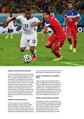 Story of the tournament 35
Gruppe D: Costa Rica überrascht alle
Costa Rica verblüffte alle und setzte sich gleich
gegen drei ehemalige Weltmeister durch. Nach
dem 3:1 gegen Uruguay besiegten die Ticos
auch Italien (1:0) und hielten zum Schluss Eng-
land in Schach (0:0). Dahinter lieferten sich die
Uruguayer, die dank zwei Toren von Suárez (9)
England mit 2:1 bezwungen hatten, und die
Italiener ein Duell um Platz zwei. Dank einem
Kopfballtor von Kapitän Godín (3) kurz vor
Schluss setzten sich schliesslich die Südamerika-
ner durch, während die Italiener auf ihren drei
Punkten vom 2:1-Sieg gegen England sitzen
blieben. Schlusslicht mit nur einem Punkt war
England.
Gruppe E: Frankreich souverän
Frankreich stand nach zwei souveränen
Siegen (3:0 gegen Honduras und 5:2 gegen
die Schweiz) bereits als Achtelﬁnalist fest.
Nach dem 2:1 gegen Ecuador sicherte sich die
Schweiz mit einem 3:0-Erfolg gegen Honduras
ebenfalls das Achtelﬁnalticket, während Ecua-
dor mit vier Punkten und Honduras nach drei
Niederlagen die Heimreise antreten mussten.
Gruppe F: Argentinien mit makelloser
Bilanz
Argentinien gab sich keine Blösse. Mit vier
Toren war Messi (10) an allen drei Siegen be-
teiligt: 2:1 gegen Bosnien und Herzegowina,
1:0 gegen Iran und 3:2 gegen die Nigerianer,
die dank einem 1:0 gegen die Bosnier und
einem 0:0 gegen Iran ebenfalls bereits für die
zweite Runde qualiﬁziert waren. Im Duell der
Kellerkinder setzte sich Bosnien durch und
schloss sein WM-Debüt auf Rang drei ab.
Gruppe G: spannend bis zum Schluss
Deutschland erwischte mit dem überzeugen-
den 4:0-Sieg gegen Portugal einen Traumstart,
während die USA gegen Ghana ebenfalls mit
einem Sieg (2:1) starteten. Danach mussten
beide einen Dämpfer hinnehmen: je ein
2:2, die Deutschen gegen Ghana und die
USA gegen Portugal, nachdem sie in dieser
 