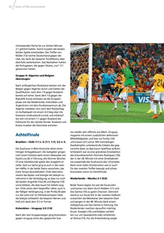 Story of the tournament36
mitreissenden Partie bis zur letzten Minute
2:1 geführt hatten. Somit mussten die beiden
letzten Spiele entscheiden. Der Treffer von
Müller (13) reichte Deutschland gegen die
USA, die dank der besseren Tordifferenz aber
ebenfalls weiterkamen. Das Nachsehen hatten
die Portugiesen, die gegen Ghana „nur“ 2:1
gewonnen hatten.
Gruppe H: Algerien und Belgien
überzeugen
Nach anfänglichem Rückstand setzten sich die
Belgier gegen Algerien durch und hatten die
Qualiﬁkation nach dem 1:0 gegen Russland
bereits auf sicher. Dank dem 1:0 gegen die
Republik Korea schlossen sie die Gruppen-
phase wie die Niederlande, Kolumbien und
Argentinien mit dem Punktemaximum ab. Die
Algerier meldeten sich nach dem Rückschlag
im Auftaktspiel mit einem 4:2-Sieg über die
Koreaner eindrucksvoll zurück und erkämpf-
ten sich mit einem 1:1 gegen Russland die
Fahrkarte für die nächste Runde. Russland und
Korea mussten die Heimreise antreten.
Achtelﬁnale
Brasilien – Chile 1:1 n. V. (1:1, 1:1), 3:2 n. E.
Die Zuschauer in Belo Horizonte sahen einen
hitzigen Schlagabtausch. Die Gastgeber gingen
nach einem Eckstoss dank einem Abstauber von
David Luiz (4) in Führung, ehe Stürmer Sánchez
(7) eine Viertelstunde später den Ausgleich er-
zielte. Hart zur Sache ging es auch in der zwei-
ten Hälfte, in der beide Teams versuchten, das
hohe Tempo beizubehalten. Chile übernahm
resolut das Zepter und drängte die Seleção zu-
nehmend in die Verteidigung, so dass nur noch
die beiden Angreifer Fred (9) und Neymar (10)
vorne blieben, die aber kaum für Gefahr sorg-
ten. Chile schien dem Siegtreffer näher, auch in
der fälligen Verlängerung, in der Pinilla (9) aber
nur die Latte traf. Im Elfmeterschiessen hatte
die Seleção schliesslich die besseren Nerven und
hielt sich dank dem 3:2 im Turnier.
Kolumbien – Uruguay 2:0 (1:0)
Nach den drei Gruppensiegen ging Kolumbien
gegen Uruguay ohne den gesperrten Suá-
rez wieder sehr offensiv ans Werk. Uruguay
reagierte mit einem zusätzlichen defensiven
Mittelfeldspieler und liess nur Forlán (10)
und Cavani (21) vorne. Mit hartnäckigen
Zweikämpfen unterband die Celeste das geg-
nerische Spiel, so dass kaum Spielﬂuss aufkam.
Schliesslich war es eine grandiose Einzelaktion
des kolumbianischen Stürmers Rodríguez (10),
der in der 28. Minute mit einer Direktabnah-
me ausserhalb des Strafraums das 1:0 erzielte.
Nach einer tollen Kombination war er auch
für den zweiten Treffer besorgt und schoss
Kolumbien somit ins Viertelﬁnale.
Niederlande – Mexiko 2:1 (0:0)
Beide Teams legten los wie die Feuerwehr
und kamen vor allem durch Robben (11) und
Dos Santos (10) zu guten Chancen. Dennoch
stand es zur Pause 0:0. In der zweiten Halbzeit
erwischten die Mexikaner den besseren Start
und gingen in der 48. Minute dank einem
Volleyschuss von Dos Santos in Führung. Die
Niederländer machten daraufhin mächtig
Druck. Sneijder (10) und Robben verfehl-
ten nur um Haaresbreite oder scheiterten
an Ochoa (13). Für die Entscheidung sorgte
 