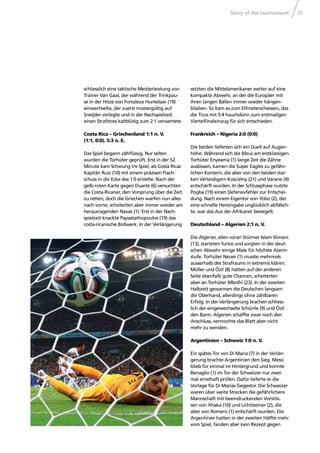 Story of the tournament 37
schliesslich eine taktische Meisterleistung von
Trainer Van Gaal, der während der Trinkpau-
se in der Hitze von Fortaleza Huntelaar (19)
einwechselte, der zuerst mustergültig auf
Sneijder vorlegte und in der Nachspielzeit
einen Strafstoss kaltblütig zum 2:1 verwertete.
Costa Rica – Griechenland 1:1 n. V.
(1:1, 0:0), 5:3 n. E.
Das Spiel begann zähﬂüssig. Nur selten
wurden die Torhüter geprüft. Erst in der 52.
Minute kam Schwung ins Spiel, als Costa Ricas
Kapitän Ruiz (10) mit einem präzisen Flach-
schuss in die Ecke das 1:0 erzielte. Nach der
gelb-roten Karte gegen Duarte (6) versuchten
die Costa-Ricaner, den Vorsprung über die Zeit
zu retten, doch die Griechen warfen nun alles
nach vorne, scheiterten aber immer wieder am
herausragenden Navas (1). Erst in der Nach-
spielzeit knackte Papastathopoulos (19) das
costa-ricanische Bollwerk. In der Verlängerung
setzten die Mittelamerikaner weiter auf eine
kompakte Abwehr, an der die Europäer mit
ihren langen Bällen immer wieder hängen-
blieben. So kam es zum Elfmeterschiessen, das
die Ticos mit 5:4 hauchdünn zum erstmaligen
Viertelﬁnaleinzug für sich entschieden.
Frankreich – Nigeria 2:0 (0:0)
Die beiden lieferten sich ein Duell auf Augen-
höhe. Während sich die Bleus am erstklassigen
Torhüter Enyeama (1) lange Zeit die Zähne
ausbissen, kamen die Super Eagles zu gefähr-
lichen Kontern, die aber von den beiden star-
ken Verteidigern Koscielny (21) und Varane (4)
entschärft wurden. In der Schlussphase nutzte
Pogba (19) einen Defensivfehler zur Entschei-
dung. Nach einem Eigentor von Yobo (2), der
eine schnelle Hereingabe unglücklich abfälsch-
te, war das Aus der Afrikaner besiegelt.
Deutschland – Algerien 2:1 n. V.
Die Algerier, allen voran Stürmer Islam Slimani
(13), starteten furios und sorgten in der deut-
schen Abwehr einige Male für höchste Alarm-
stufe. Torhüter Neuer (1) musste mehrmals
ausserhalb des Strafraums in extremis klären.
Müller und Özil (8) hatten auf der anderen
Seite ebenfalls gute Chancen, scheiterten
aber an Torhüter Mbolhi (23). In der zweiten
Halbzeit gewannen die Deutschen langsam
die Oberhand, allerdings ohne zählbaren
Erfolg. In der Verlängerung brachen schliess-
lich der eingewechselte Schürrle (9) und Özil
den Bann. Algerien schaffte zwar noch den
Anschluss, vermochte das Blatt aber nicht
mehr zu wenden.
Argentinien – Schweiz 1:0 n. V.
Ein spätes Tor von Di María (7) in der Verlän-
gerung brachte Argentinien den Sieg. Messi
blieb für einmal im Hintergrund und konnte
Benaglio (1) im Tor der Schweizer nur zwei-
mal ernsthaft prüfen. Dafür lieferte er die
Vorlage für Di Marías Siegestor. Die Schweizer
waren über weite Strecken die gefährlichere
Mannschaft mit beeindruckenden Vorstös-
sen von Xhaka (10) und Lichtsteiner (2), die
aber von Romero (1) entschärft wurden. Die
Argentinier hatten in der zweiten Hälfte mehr
vom Spiel, fanden aber kein Rezept gegen
 
