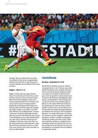 Story of the tournament38
Benaglio. Nach der späten Führung hatten
sie schliesslich Glück, als der eingewechselte
Dzemaili (15) per Kopf nur den Pfosten traf
und den Abpraller aus zwei Meter Entfernung
verschoss.
Belgien – USA 2:1 n. V.
Belgien machte über die jungen Stürmer
Origi (17) und De Bruyne (7) viel Druck, doch
Torhüter Howard (1) war auf seinem Posten.
Nach dem furiosen belgischen Start domi-
nierten zunehmend die USA und hatten nach
einem schönen Zusammenspiel zwischen
Bradley (4) und Dempsey (8) die Chance zur
Führung. Nach der Pause zogen die Europäer
das Tempo wieder an und kamen vor allem
über Mertens (14) zu Möglichkeiten. Howard
machte sie mit rekordverdächtigen Paraden
aber alle zunichte und rettete sein Team damit
in die Verlängerung. Kurz nach Wiederanpﬁff
war aber auch er machtlos: De Bruyne traf
unhaltbar in die linke untere Ecke. Noch vor
der Pause erhöhte der eingewechselte Lukaku
(9) auf 2:0. Die Amerikaner warfen nun alles
nach vorne, kamen durch Green (16) aber nur
noch zum Ehrentreffer.
Viertelﬁnale
Brasilien – Kolumbien 2:1 (1:0)
Die Brasilianer starteten wie immer offensiv
und gingen schon in der 7. Minute nach einem
Eckball von Neymar durch Kapitän Silva (3) in
Führung. Die Kolumbianer reagierten sofort,
auch wenn sich ihr bester Torschütze Rodrí-
guez nicht wie gewohnt in Szene setzen konn-
te, weil ihn die Brasilianer bei Ballbesitz sofort
störten und attackierten. Hulk (7) hatte zwei-
mal das 2:0 auf dem Fuss, scheiterte aber an
Ospina (1). Die zweite Hälfte bot viel Drama-
tik, angefangen mit dem herrlichen Freistos-
streffer von David Luiz in der 69. Minute zum
2:0. Zehn Minuten später besorgte Rodríguez
per Strafstoss den Anschluss. Die Kolumbianer
bekamen nun wieder Oberwasser und dräng-
ten vehement auf den Ausgleich, während die
Brasilianer mit Mann und Maus verteidigten.
Als Neymar verletzt vom Platz musste, schien
ihnen die Partie vollends zu entgleiten. Doch
die Seleção rettete sich über die Zeit. Der Aus-
fall von Neymar für den Rest des Turniers und
die Gelbsperre von Kapitän Silva fürs Halbﬁna-
le wogen aber schwer.
 