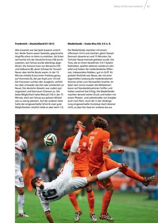 Story of the tournament 39
Frankreich – Deutschland 0:1 (0:1)
Wie erwartet war das Spiel äusserst umstrit-
ten. Beide Teams waren bestrebt, gegnerische
Angriffe schon im Keim zu ersticken. Als Erster
vermochte sich der Deutsche Kroos (18) durch-
zusetzen, sein Schuss wurde allerdings abge-
blockt. Die Antwort kam von Benzema (10)
und Valbuena (8), deren Schüsse für Torwart
Neuer aber leichte Beute waren. In der 13.
Minute zirkelte Kroos einen Freistoss genau
auf Hummels (5), der per Kopf zum 1:0 traf.
Die Franzosen suchten den Ausgleich, verfehl-
ten aber entweder das Ziel oder scheiterten an
Neuer. Die deutsche Abwehr war zudem gut
organisiert und liess kaum Chancen zu. Die
beste Möglichkeit hatte Matuidi (14) in der 77.
Minute, doch sein Schuss aus spitzem Winkel
war zu wenig platziert. Auf der anderen Seite
hatte der eingewechselte Schürrle zwei gute
Möglichkeiten, letztlich blieb es aber beim 1:0.
Niederlande – Costa Rica 0:0, 5:3 n. E.
Die Niederländer starteten mit einem
offensiven 3-4-3 und machten gleich Dampf.
Dennoch dauerte es rund 15 Minuten, bis
Torhüter Navas erstmals getestet wurde. Die
Ticos, die an ihrem bewährten 5-4-1-System
festhielten, spielten defensiv wiederum sehr
solid und hatten die niederländische Offen-
sive, insbesondere Robben, gut im Griff. Ihr
grösster Rückhalt war Navas, der mit einer
sagenhaften Leistung die niederländischen
Stürmer schier zum Verzweifeln brachte. Im
Spiel nach vorne mussten die Mittelameri-
kaner auf Standardsituationen hoffen und
hatten zweimal fast Erfolg. Die Niederländer
machten derweil weiter Druck und hatten mit
einem Pfosten- und Lattenknaller von Sneijder
auch noch Pech. Auch der in der Verlänge-
rung eingewechselte Huntelaar stach diesmal
nicht, so dass Van Gaal ein anderes Ass aus
 