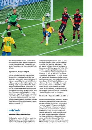 Story of the tournament40
dem Ärmel schütteln musste. Für das Elfme-
terschiessen wechselte er Ersatztorhüter Krul
(23) ein, der prompt zwei Schüsse hielt und
seinem Team damit den Einzug ins Halbﬁnale
sicherte.
Argentinien – Belgien 1:0 (1:0)
Das 1:0 im Estádio Nacional in Brasília war
beileibe kein Offensivspektakel, aber eine
abgeklärte Leistung der Argentinier, die durch
Stürmer Higuaín (9) schon nach acht Minuten
in Führung gingen. Den Belgiern gelang es in
der Folge nicht, ihr Spiel aufzuziehen. Trotz
der geballten Offensivkraft von Hazard (10)
und De Bruyne blieben sie im Angriffsdrittel
harmlos. Daran änderte sich auch nichts, nach-
dem Wilmots den kopfballstarken Innenver-
teidiger Van Buyten (15) nach vorne beordert
hatte. Witsel (6) und Fellaini (8) kamen zwar
zu Chancen, verfehlten aber das Ziel. In der
Nachspielzeit zeigte Messi mit einem unwider-
stehlichen Solo nochmals sein Talent, scheiter-
te aber an Courtois (1).
Halbﬁnale
Brasilien – Deutschland 1:7 (0:5)
Die Gastgeber setzten ohne ihren gesperrten
Kapitän Silva und ihren verletzten Stürmer
Neymar auf eine bedingungslose Offensive
und liefen prompt ins Messer. In der 11. Minu-
te kam Müller nach einem Eckball von Kroos
völlig frei zum Abschluss. Nach dem 0:1 war
die Seleção völlig von der Rolle und kassierte
binnen sieben Minuten gleich vier Treffer: Klo-
se (11) – neu alleiniger WM-Rekordtorschütze
–, zweimal Kroos und Khedira (6) sorgten zwi-
schen der 23. und 29. Minute für ein wahres
Schützenfest. Nach dem 0:5 zur Pause wollten
die Brasilianer in der zweiten Halbzeit zumin-
dest ihre Ehre retten, doch weder Ramires (16)
noch Oscar (11) noch Paulinho (8) kamen am
überragenden Neuer vorbei. Der eingewech-
selte Schürrle bewies auf der anderen Seite
mehr Geschick und erzielte die deutschen
Treffer sechs und sieben. Oscar gelang in der
Nachspielzeit immerhin noch der Ehrentreffer
– Deutschland konnte es verschmerzen.
Niederlande – Argentinien 0:0 n. V., 2:4 n. E.
Beide Teams schienen ihre Lehren aus der Kan-
terniederlage Brasiliens im ersten Halbﬁnale
gezogen zu haben und gingen entsprechend
vorsichtig ans Werk. Angesichts der Bedeu-
tung der Partie war es kaum verwunderlich,
dass beide in der ersten Halbzeit auf Sicher-
heit bedacht waren und klare Torchancen
deshalb Mangelware waren. Sneijder sorgte
mit seiner scharfen Hereingabe immerhin
für etwas Gefahr, während Messis Freistoss
genau bei Torhüter Cillessen (1) landete.
Einen Schreckmoment erlebte Argentinien, als
Mascherano (14) wegen einer Kopfverletzung
 