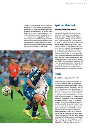 Story of the tournament 41
vom Platz musste, letztlich aber weiterspielen
konnte. Auch in der zweiten Halbzeit ging es
im gleichen Stil weiter. Die beste Chance hatte
Robben in der Nachspielzeit, als er nach einem
Zuspiel von Sneijder frei aufs Tor ziehen konn-
te. Sein Schuss wurde aber in letzter Sekunde
von Mascherano ins Aus gespitzelt. Nach
einer ereignisarmen Verlängerung musste das
Elfmeterschiessen entscheiden. Romero wurde
mit den beiden Paraden gegen Vlaar (2) und
Sneijder zum Matchwinner. Argentinien stand
damit zum fünften Mal im WM-Finale.
Spiel um Platz drei
Brasilien – Niederlande 0:3 (0:2)
Die Niederlande erwischten einen Blitzstart
und gingen nach einem Foul an Robben in
der 3. Minute per Strafstoss durch Kapitän
Van Persie (9) in Führung. Nach einer missra-
tenen Kopfballabwehr von Luiz legte Blind
(5) in der 17. Minute nach. Das 0:2 war für die
Seleção wie ein Weckruf, die nun mit ihren
stärksten Waffen Oscar und Maicon (23) nach
vorne stürmten und nach Standardsituationen
zu einigen guten Chancen kamen. Nach der
Pause steigerten sich die Brasilianer weiter,
waren vor dem Tor aber zu wenig abgeklärt.
Das Zusammenspiel zwischen dem eingewech-
selten Hulk und Oscar war zwar gefällig, aber
nie wirklich gefährlich. Während den Gastge-
bern die Zeit davonlief, sorgte Wijnaldum (20)
in der Nachspielzeit aus kurzer Distanz für den
K.-o.-Schlag. Dem Heimteam blieb damit ein
versöhnlicher Abschluss verwehrt, während
die Niederländer ein starkes Turnier krönten.
Finale
Deutschland – Argentinien 1:0 n. V.
Mit Deutschland und Argentinien trafen im
Estádio do Maracanã in Rio de Janeiro zwei
Fussballschulen aufeinander: Ballbesitz gegen
Konterfussball. Die erste Halbzeit bot zwar kei-
ne Tore, aber dennoch gute Unterhaltung. Ar-
gentinien hatte die besseren Chancen: Higuaín
verpasste zweimal aus aussichtsreicher Positi-
on, während Messi mit seinem Schuss zwar an
Neuer, nicht aber Boateng (20) auf der Torlinie
vorbeikam. Kurz vor der Pause hatten die Süd-
amerikaner schliesslich Glück, als Verteidiger
Höwedes (4) nach einem Eckball per Kopf nur
den Pfosten traf. In der zweiten Halbzeit war
es wieder Messi, der die Führung nach einem
glänzenden Zuspiel von Biglia (6) nur knapp
verpasste. In der Verlängerung legte dann
der eingewechselte Götze (19) auf Schürrle
auf, der aber an Romero scheiterte. Nachdem
Palacio (18) mit seinem Lob über Neuer das Tor
nur knapp verfehlt hatte, verwertete Götze in
der 113. Minute eine Hereingabe von Schürrle
gekonnt zum Siegtreffer. Der vierte Weltmeis-
tertitel der Deutschen war damit perfekt.
 
