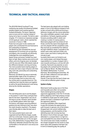 Technical and tactical analysis44
TECHNICAL AND TACTICAL ANALYSIS
The 2014 FIFA World Cup Brazil™ was
marked by top quality and attacking football,
excellent players and a positive general
football philosophy. The teams’ objectives
were to score and win matches instead of
trying not to lose or concede. This led to a glut
of goals, 171 in total at an impressive average
of 2.67 goals per match, which matched the
record set in France in 1998.
Praise has to be given to the coaches and
players who contributed ﬁrst and foremost to
this outstanding competition.
The World Cup also witnessed the rise and
development of countries such as Costa Rica
and Algeria, who successfully and efﬁciently
challenged the more established teams.
Speed, tempo and power football has never
been so high. Many matches were end-to-end
affairs, and a lot of games were not decided
until the very end. Often little details made all
the difference between winning and losing.
The most successful teams had key players in
all areas who had a major inﬂuence with their
play, work rate, personality and outstanding
performances.
Moreover, this World Cup was an extremely
balanced affair. Eight of the 16 matches in
the second stage went to extra time, and
four all the way to a penalty shoot-out. This
underlines how close the teams are together
as well as the good development work being
done by the member associations.
Shapes
The overriding tactic was to use the players
in the position in which they could give their
best for the team. Organisation was one of
the keys to success. However, teams tended
to use ﬂexible systems rather than static
formations, with players assuming different
positions but also sticking to their role when
the match situation required it. The players
were thereby able to make the best use of
their talent.
The most successful teams were well
organised and had effective shapes, usually
with four at the back. However, systems with
three central defenders are on the rise again
(e.g. Chile, Netherlands, Uruguay, Mexico and
Costa Rica). Defenders showed that they were
comfortable on the ball and in one-versus-one
situations.
The best teams also played with one holding
player in front of the defence (instead of two
as seen at South Africa 2010) and forming a
defensive triangle with the central defenders.
Two wide midﬁelders assisted in both attack
and defence. Full-backs regularly pushed
forward, providing width in attack and
creating a number of crossing options.
Most teams played with two strikers (if not
three), and the few teams that played with
one lone attacker left the competition early.
Play was built up consistently from defence
through midﬁeld to attack. Long balls to the
strikers were rarely used (and mostly only
when a team was tired or trailing with only
minutes to go).
Successful teams were not limited to just
one creative player, and instead they gave
responsibility to a number of players with a
view towards working as a unit but still with
creativity. Teamwork was essential, as were
key players who worked hard for the team,
such as Neymar (Brazil, 10), Messi (Argentina,
10), Robben (Netherlands, 11), Kroos
(Germany, 18) and Rodríguez (Colombia, 10)
who all made a difference and were able to
decide a game on their own.
Overall, it was vital that the team’s shape was
in line with an effective system of play.
System of play
Most teams’ build-up play was on the ﬂoor,
and long balls were often not successful.
Teams started games by pressing their
opponents aggressively in the ﬁrst 15 minutes
before adopting a semi-high pressing concept
in midﬁeld to create space for swift counter-
attacks once back in possession to get behind
the opponent’s defence.
Screening midﬁelders often stayed back
to give the full-backs the opportunity to
push forward. In general, one of the strikers
dropped back into central midﬁeld after
losing possession, and the backline of the
defending team did not drop less than
40 metres in front of their own goal. Teams
defended in a compact block in a high line
and overloaded the area where the ball was.
The central areas were mostly crowded as
the wingers dropped into the centre to close
down space after possession had been lost.
In terms of attacking play, the quality of
 