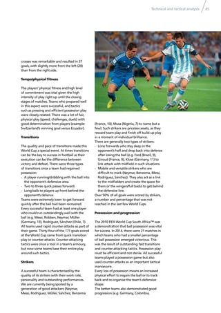 Technical and tactical analysis 45
crosses was remarkable and resulted in 37
goals, with slightly more from the left (20)
than from the right side.
Tempo/physical ﬁtness
The players’ physical ﬁtness and high level
of commitment was vital given the high
intensity of play right up until the closing
stages of matches. Teams who prepared well
in this aspect were successful, and tactics
such as pressing and efﬁcient possession play
were closely related. There was a lot of fair,
physical play (speed, challenges, duels) with
good determination from players (example:
Switzerland’s winning goal versus Ecuador).
Transitions
The quality and pace of transitions made this
World Cup a special event. At times transitions
can be the key to success in football as their
execution can be the difference between
victory and defeat. There were three types
of transitions once a team had regained
possession:
- A player running/dribbling with the ball into
the opponent’s defensive area.
- Two to three quick passes forward.
- Long balls to players up front behind the
opponent’s defence.
Teams were extremely keen to get forward
quickly after the ball had been recovered.
Every successful team had at least one player
who could run outstandingly well with the
ball (e.g. Messi, Robben, Neymar, Müller
(Germany, 13), Rodríguez, Sánchez (Chile, 7).
All teams used rapid counter-attacks as part of
their game. Thirty-four of the 171 goals scored
at the World Cup came from quick transition
play or counter-attacks. Counter-attacking
tactics were once a tool in a team’s armoury,
but now some teams base their entire play
around such tactics.
Strikers
A successful team is characterised by the
quality of its strikers with their work rate,
personality and outstanding performances.
We are currently being spoiled by a
generation of good attackers (Neymar,
Messi, Rodríguez, Müller, Sánchez, Benzema
(France, 10), Musa (Nigeria, 7) to name but a
few). Such strikers are priceless assets, as they
reward team play and ﬁnish off build-up play
in a moment of individual brilliance.
There are generally two types of strikers:
- Lone forwards who stay deep in the
opponent’s half and drop back into defence
after losing the ball (e.g. Fred (Brazil, 9),
Giroud (France, 9), Klose (Germany, 11) to
link attack with midﬁeld in such situations.
- Mobile and versatile strikers who are
difﬁcult to mark (Neymar, Benzema, Messi,
Rodríguez, Sánchez). They also act as a link
to the midﬁelders and create the space for
them or the wingers/full backs to get behind
the defensive line.
Over 50% of all goals were scored by strikers,
a number and percentage that was not
reached in the last few World Cups.
Possession and progression
The 2010 FIFA World Cup South Africa™ was
a demonstration that ball possession was vital
for success. In 2014, there were 21 matches in
which teams who had a smaller percentage
of ball possession emerged victorious. This
was the result of outstanding fast transitions
and counter-attacking tactics. Possession play
must be efﬁcient and not sterile. All successful
teams played a possession game but also
used counter-attacks as an important tactical
manoeuvre.
Every loss of possession means an increased
physical effort to regain the ball or to track
back and re-organise the team’s defensive
shape.
The better teams also demonstrated good
progression (e.g. Germany, Colombia,
 