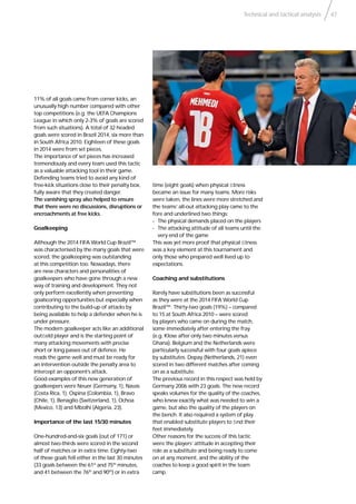 Technical and tactical analysis 47
11% of all goals came from corner kicks, an
unusually high number compared with other
top competitions (e.g. the UEFA Champions
League in which only 2-3% of goals are scored
from such situations). A total of 32 headed
goals were scored in Brazil 2014, six more than
in South Africa 2010. Eighteen of these goals
in 2014 were from set pieces.
The importance of set pieces has increased
tremendously and every team used this tactic
as a valuable attacking tool in their game.
Defending teams tried to avoid any kind of
free-kick situations close to their penalty box,
fully aware that they created danger.
The vanishing spray also helped to ensure
that there were no discussions, disruptions or
encroachments at free kicks.
Goalkeeping
Although the 2014 FIFA World Cup Brazil™
was characterised by the many goals that were
scored, the goalkeeping was outstanding
at this competition too. Nowadays, there
are new characters and personalities of
goalkeepers who have gone through a new
way of training and development. They not
only perform excellently when preventing
goalscoring opportunities but especially when
contributing to the build-up of attacks by
being available to help a defender when he is
under pressure.
The modern goalkeeper acts like an additional
outﬁeld player and is the starting point of
many attacking movements with precise
short or long passes out of defence. He
reads the game well and must be ready for
an intervention outside the penalty area to
intercept an opponent’s attack.
Good examples of this new generation of
goalkeepers were Neuer (Germany, 1), Navas
(Costa Rica, 1), Ospina (Colombia, 1), Bravo
(Chile, 1), Benaglio (Switzerland, 1), Ochoa
(Mexico, 13) and Mbolhi (Algeria, 23).
Importance of the last 15/30 minutes
One-hundred-and-six goals (out of 171) or
almost two-thirds were scored in the second
half of matches or in extra time. Eighty-two
of these goals fell either in the last 30 minutes
(33 goals between the 61st
and 75th
minutes,
and 41 between the 76th
and 90th
) or in extra
time (eight goals) when physical ﬁtness
became an issue for many teams. More risks
were taken, the lines were more stretched and
the teams’ all-out attacking play came to the
fore and underlined two things:
- The physical demands placed on the players
- The attacking attitude of all teams until the
very end of the game
This was yet more proof that physical ﬁtness
was a key element at this tournament and
only those who prepared well lived up to
expectations.
Coaching and substitutions
Rarely have substitutions been as successful
as they were at the 2014 FIFA World Cup
Brazil™. Thirty-two goals (19%) – compared
to 15 at South Africa 2010 – were scored
by players who came on during the match,
some immediately after entering the fray
(e.g. Klose after only two minutes versus
Ghana). Belgium and the Netherlands were
particularly successful with four goals apiece
by substitutes. Depay (Netherlands, 21) even
scored in two different matches after coming
on as a substitute.
The previous record in this respect was held by
Germany 2006 with 23 goals. The new record
speaks volumes for the quality of the coaches,
who knew exactly what was needed to win a
game, but also the quality of the players on
the bench. It also required a system of play
that enabled substitute players to ﬁnd their
feet immediately.
Other reasons for the success of this tactic
were the players’ attitude in accepting their
role as a substitute and being ready to come
on at any moment, and the ability of the
coaches to keep a good spirit in the team
camp.
 