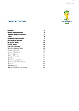 3Contents
TABLE OF CONTENTS
Foreword 4
Story of the tournament 8
Technical and tactical analysis 42
Trends 60
What made the difference? 74
Confederation analysis 80
Refereeing report 106
Medical report 120
Goal-line technology 130
Statistics and team data 148
- Results and ranking 150
- Venues and stadiums 152
- Match telegrams 154
- Ofﬁcial FIFA awards 168
- Statistics 171
- Preliminary competition 194
- Referees and assistant referees 208
- Team data 210
- FIFA delegation 274
- FIFA Technical Study Group/Editorial 280
 