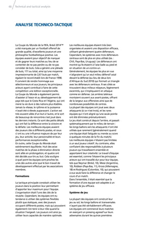 Technical and tactical analysis48
La Coupe du Monde de la FIFA, Brésil 2014™
a été marquée par un football offensif de
grande qualité, d’excellents joueurs et une
philosophie footballistique positive. Les
équipes avaient pour objectif de marquer
et de gagner leurs matches au lieu de se
contenter de ne pas perdre ou de ne pas
concéder de buts. Cela a généré une pléiade
de buts, 171 au total, ainsi qu’une moyenne
impressionnante de 2,67 buts par match,
égalant le record établi lors de France 1998.
Il convient de rendre hommage aux
sélectionneurs et aux joueurs, les principaux
acteurs ayant contribué à faire de cette
compétition une édition exceptionnelle.
La Coupe du Monde a également permis
d’assister à l’essor et au développement de
pays tels que le Costa Rica et l’Algérie, qui ont
mené la vie dure à des nations plus établies.
Jamais la vitesse, le rythme et la puissance
n’avait été si élevés auparavant. L’action est
très souvent allée d’un but à l’autre, et le sort
de beaucoup de rencontres s’est joué dans
les derniers instants. Ce sont des petits détails
qui ont fait la différence entre la victoire et
la défaite. Les meilleures équipes avaient
des joueurs clés à différents postes, et ceux-
ci ont eu une inﬂuence majeure de par leur
jeu, leur activité, leur personnalité et leurs
performances exceptionnelles.
En outre, cette Coupe du Monde était
extrêmement équilibrée. Huit des seize
matches de la phase à élimination directe
sont allés en prolongation, et quatre ont
été décidés aux tirs au but. Cela souligne
à quel point les équipes sont proches les
unes des autres ainsi que le bon travail de
développement effectué par les associations
membres.
Formations
La tactique principale consistait utiliser les
joueurs dans la position leur permettant
d’apporter leur maximum pour l’équipe.
L’organisation était l’une des clés de la
réussite. Cependant, les équipes ont eu
tendance à utiliser des systèmes ﬂexibles
plutôt que statiques, avec des joueurs
occupant différents postes, mais qui pouvaient
également s’en tenir à leur rôle quand la
situation l’exigeait. Les joueurs ont ainsi pu
utiliser leurs capacités de manière optimale.
Les meilleures équipes étaient très bien
organisées et avaient une disposition efﬁcace,
utilisant généralement quatre défenseurs.
Cependant, les systèmes avec trois défenseurs
centraux sont de plus en plus utilisés (ex. :
Chili, Pays-Bas, Uruguay). Les défenseurs ont
montré qu’ils étaient à l’aise balle au pied et
en situation de un-contre-un.
Généralement, les équipes les plus en vue
n’alignaient qu’un seul milieu défensif axial
devant la défense (au lieu de deux lors
d’Afrique du Sud 2010) qui formait un triangle
avec les défenseurs centraux. À ses côtés se
trouvaient deux milieux relayeurs, légèrement
excentrés, qui s’impliquaient en attaque
comme en défense. Les arrières latéraux
montaient souvent aux avant-postes, offrant
de la largeur aux offensives ainsi que de
nombreuses possibilités de centres.
La plupart des équipes ont joué avec deux
attaquants (si ce n’est trois), et les rares
équipes qui n’ont aligné qu’une seule pointe
ont été éliminées prématurément.
Le jeu était construit depuis l’arrière, et passait
systématiquement par le milieu de terrain :
les longs ballons vers les attaquants n’ont été
utilisés que rarement (généralement quand
une équipe était fatiguée ou menée au score
à quelques minutes de la ﬁn du match).
Les meilleures équipes n’étaient pas limitées
à un seul joueur créatif. Au contraire, elles
conﬁaient des responsabilités à plusieurs
joueurs qui travaillaient ensemble et
apportaient leur créativité. Le travail d’équipe
est essentiel, comme l’étaient les principaux
acteurs qui ont travaillé dur pour leur équipe,
tels que Neymar (Brésil, 10), Messi (Argentine,
10), Robben (Pays-Bas, 11), Kroos (Allemagne,
18) et Rodríguez (Colombie, 10), qui pouvaient
à eux seuls faire la différence et changer le
cours d’un match.
Dans l’ensemble, il était essentiel que la
formation d’une équipe soit adaptée à un
système de jeu efﬁcace.
Système de jeu
La plupart des équipes ont construit leur
jeu au sol, les longs ballons et transversales
n’ayant pas été véritablement efﬁcaces.
Les équipes ont commencé leurs matches
en exerçant un pressing agressif sur leurs
adversaires durant les quinze premières
ANALYSE TECHNICO-TACTIQUE
 