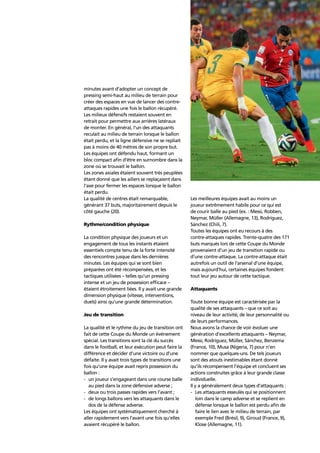 Technical and tactical analysis 49
minutes avant d’adopter un concept de
pressing semi-haut au milieu de terrain pour
créer des espaces en vue de lancer des contre-
attaques rapides une fois le ballon récupéré.
Les milieux défensifs restaient souvent en
retrait pour permettre aux arrières latéraux
de monter. En général, l’un des attaquants
reculait au milieu de terrain lorsque le ballon
était perdu, et la ligne défensive ne se repliait
pas à moins de 40 mètres de son propre but.
Les équipes ont défendu haut, formant un
bloc compact aﬁn d’être en surnombre dans la
zone où se trouvait le ballon.
Les zones axiales étaient souvent très peuplées
étant donné que les ailiers se replaçaient dans
l’axe pour fermer les espaces lorsque le ballon
était perdu.
La qualité de centres était remarquable,
générant 37 buts, majoritairement depuis le
côté gauche (20).
Rythme/condition physique
La condition physique des joueurs et un
engagement de tous les instants étaient
essentiels compte tenu de la forte intensité
des rencontres jusque dans les dernières
minutes. Les équipes qui se sont bien
préparées ont été récompensées, et les
tactiques utilisées – telles qu’un pressing
intense et un jeu de possession efﬁcace –
étaient étroitement liées. Il y avait une grande
dimension physique (vitesse, interventions,
duels) ainsi qu’une grande détermination.
Jeu de transition
La qualité et le rythme du jeu de transition ont
fait de cette Coupe du Monde un événement
spécial. Les transitions sont la clé du succès
dans le football, et leur exécution peut faire la
différence et décider d’une victoire ou d’une
défaite. Il y avait trois types de transitions une
fois qu’une équipe avait repris possession du
ballon :
- un joueur s’engageant dans une course balle
au pied dans la zone défensive adverse ;
- deux ou trois passes rapides vers l’avant ;
- de longs ballons vers les attaquants dans le
dos de la défense adverse.
Les équipes ont systématiquement cherché à
aller rapidement vers l’avant une fois qu’elles
avaient récupéré le ballon.
Les meilleures équipes avait au moins un
joueur extrêmement habile pour ce qui est
de courir balle au pied (ex. : Messi, Robben,
Neymar, Müller (Allemagne, 13), Rodríguez,
Sánchez (Chili, 7).
Toutes les équipes ont eu recours à des
contre-attaques rapides. Trente-quatre des 171
buts marqués lors de cette Coupe du Monde
provenaient d’un jeu de transition rapide ou
d’une contre-attaque. La contre-attaque était
autrefois un outil de l’arsenal d’une équipe,
mais aujourd’hui, certaines équipes fondent
tout leur jeu autour de cette tactique.
Attaquants
Toute bonne équipe est caractérisée par la
qualité de ses attaquants – que ce soit au
niveau de leur activité, de leur personnalité ou
de leurs performances.
Nous avons la chance de voir évoluer une
génération d’excellents attaquants – Neymar,
Messi, Rodríguez, Müller, Sánchez, Benzema
(France, 10), Musa (Nigeria, 7) pour n’en
nommer que quelques-uns. De tels joueurs
sont des atouts inestimables étant donné
qu’ils récompensent l’équipe et concluent ses
actions construites grâce à leur grande classe
individuelle.
Il y a généralement deux types d’attaquants :
- Les attaquants esseulés qui se positionnent
loin dans le camp adverse et se replient en
défense lorsque le ballon est perdu aﬁn de
faire le lien avec le milieu de terrain, par
exemple Fred (Brésil, 9), Giroud (France, 9),
Klose (Allemagne, 11).
 