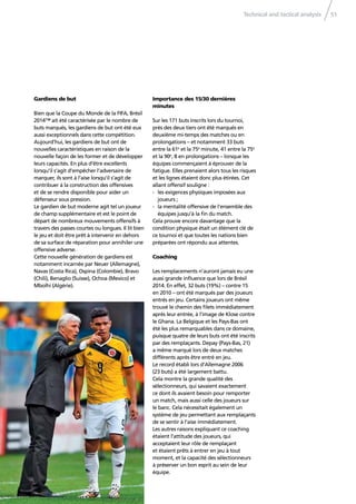 Technical and tactical analysis 51
Gardiens de but
Bien que la Coupe du Monde de la FIFA, Brésil
2014™ ait été caractérisée par le nombre de
buts marqués, les gardiens de but ont été eux
aussi exceptionnels dans cette compétition.
Aujourd’hui, les gardiens de but ont de
nouvelles caractéristiques en raison de la
nouvelle façon de les former et de développer
leurs capacités. En plus d’être excellents
lorsqu’il s’agit d’empêcher l’adversaire de
marquer, ils sont à l’aise lorsqu’il s’agit de
contribuer à la construction des offensives
et de se rendre disponible pour aider un
défenseur sous pression.
Le gardien de but moderne agit tel un joueur
de champ supplémentaire et est le point de
départ de nombreux mouvements offensifs à
travers des passes courtes ou longues. Il lit bien
le jeu et doit être prêt à intervenir en dehors
de sa surface de réparation pour annihiler une
offensive adverse.
Cette nouvelle génération de gardiens est
notamment incarnée par Neuer (Allemagne),
Navas (Costa Rica), Ospina (Colombie), Bravo
(Chili), Benaglio (Suisse), Ochoa (Mexico) et
Mbolhi (Algérie).
Importance des 15/30 dernières
minutes
Sur les 171 buts inscrits lors du tournoi,
près des deux tiers ont été marqués en
deuxième mi-temps des matches ou en
prolongations – et notamment 33 buts
entre la 61e
et la 75e
minute, 41 entre la 75e
et la 90e
, 8 en prolongations – lorsque les
équipes commençaient à éprouver de la
fatigue. Elles prenaient alors tous les risques
et les lignes étaient donc plus étirées. Cet
allant offensif souligne :
- les exigences physiques imposées aux
joueurs ;
- la mentalité offensive de l’ensemble des
équipes jusqu’à la ﬁn du match.
Cela prouve encore davantage que la
condition physique était un élément clé de
ce tournoi et que toutes les nations bien
préparées ont répondu aux attentes.
Coaching
Les remplacements n’auront jamais eu une
aussi grande inﬂuence que lors de Brésil
2014. En effet, 32 buts (19%) – contre 15
en 2010 – ont été marqués par des joueurs
entrés en jeu. Certains joueurs ont même
trouvé le chemin des ﬁlets immédiatement
après leur entrée, à l’image de Klose contre
le Ghana. La Belgique et les Pays-Bas ont
été les plus remarquables dans ce domaine,
puisque quatre de leurs buts ont été inscrits
par des remplaçants. Depay (Pays-Bas, 21)
a même marqué lors de deux matches
différents après être entré en jeu.
Le record établi lors d’Allemagne 2006
(23 buts) a été largement battu.
Cela montre la grande qualité des
sélectionneurs, qui savaient exactement
ce dont ils avaient besoin pour remporter
un match, mais aussi celle des joueurs sur
le banc. Cela nécessitait également un
système de jeu permettant aux remplaçants
de se sentir à l’aise immédiatement.
Les autres raisons expliquant ce coaching
étaient l’attitude des joueurs, qui
acceptaient leur rôle de remplaçant
et étaient prêts à entrer en jeu à tout
moment, et la capacité des sélectionneurs
à préserver un bon esprit au sein de leur
équipe.
 
