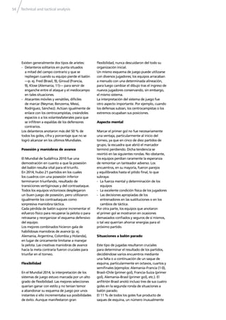 Technical and tactical analysis54
Existen generalmente dos tipos de arietes:
- Delanteros solitarios en punta situados
a mitad del campo contrario y que se
repliegan cuando su equipo pierde el balón
—p. ej. Fred (Brasil, 9), Giroud (Francia,
9), Klose (Alemania, 11)— para servir de
enganche entre el ataque y el mediocampo
en tales situaciones.
- Atacantes móviles y versátiles, difíciles
de marcar (Neymar, Benzema, Messi,
Rodríguez, Sánchez). Actúan igualmente de
enlace con los centrocampistas, creándoles
espacios o a los volantes/laterales para que
se inﬁltren a espaldas de los defensores
contrarios.
Los delanteros anotaron más del 50 % de
todos los goles, cifra y porcentaje que no se
logró alcanzar en los últimos Mundiales.
Posesión y maniobras de avance
El Mundial de Sudáfrica 2010 fue una
demostración en cuanto a que la posesión
del balón resulta vital para el triunfo.
En 2014, hubo 21 partidos en los cuales
los cuadros con una posesión inferior
terminaron triunfando, resultado de
transiciones vertiginosas y del contraataque.
Todos los equipos victoriosos desplegaron
un buen juego de posesión, pero utilizaron
igualmente los contraataques como
sorpresiva maniobra táctica.
Cada pérdida de balón supone incrementar el
esfuerzo físico para recuperar la pelota o para
retrasarse y reorganizar el esquema defensivo
del equipo.
Los mejores combinados hicieron gala de
habilidosas maniobras de avance (p. ej.
Alemania, Argentina, Colombia y Holanda),
en lugar de únicamente limitarse a manejar
la pelota. Las creativas maniobras de avance
hacia la meta contraria fueron cruciales para
triunfar en el torneo.
Flexibilidad
En el Mundial 2014, la interpretación de los
sistemas de juego estuvo marcada por un alto
grado de ﬂexibilidad. Las mejores selecciones
querían ganar con estilo y no tenían temor
a abandonar su esquema de juego por unos
instantes si ello incrementaba sus posibilidades
de éxito. Aunque manifestaron gran
ﬂexibilidad, nunca descuidaron del todo su
organización inicial.
Un mismo esquema de juego puede utilizarse
con diversos jugadores; los equipos arracaban
a menudo con una determinada alineación,
para luego cambiar el dibujo tras el ingreso de
nuevos jugadores conservando, sin embargo,
el mismo sistema.
La interpretación del sistema de juego fue
otro aspecto importante. Por ejemplo, cuando
los defensas subían, los centrocampistas o los
extremos ocupaban sus posiciones.
Aspecto mental
Marcar el primer gol no fue necesariamente
una ventaja, particularmente al inicio del
torneo, ya que en cinco de diez partidos de
grupo, la escuadra que abrió el marcador
terminó perdiendo. Dicha tendencia se
revirtió en las siguientes rondas. No obstante,
los equipos perdían raramente la esperanza
de remontar un tanteador adverso. Los
encuentros, en su mayoría, fueron parejos
y equilibrados hasta el pitido ﬁnal, lo que
subraya:
- La fuerza mental y determinación de los
equipos
- La excelente condición física de los jugadores
- Las decisiones apropiadas de los
entrenadores en las sustituciones o en los
cambios de táctica.
Por otra parte, los equipos que anotaron
el primer gol se mostraron en ocasiones
demasiados conﬁados y seguros de sí mismos,
o tal vez querrían ahorrar energías para el
próximo partido.
Situaciones a balón parado
Este tipo de jugadas resultaron cruciales
para determinar el resultado de los partidos,
decidiéndose varios encuentros mediante
una falta o a continuación de un saque de
esquina, particularmente en octavos, cuartos y
semiﬁnales (ejemplos: Alemania–Francia (1-0),
Brasil–Chile (primer gol), Francia–Suiza (primer
gol), Alemania–Brasil (primer gol), etc.). El
anﬁtrión Brasil anotó incluso tres de sus cuatro
goles en la segunda ronda de situaciones a
balón parado.
El 11 % de todos los goles fue producto de
saques de esquina, un número inusualmente
 