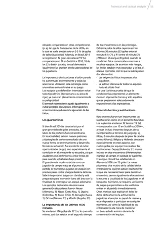 Technical and tactical analysis 55
elevado comparado con otras competiciones
(p. ej. la Liga de Campeones de la UEFA, en
la cual se suele anotar solo un 2-3 % de goles
de tales situaciones). Además, en Brasil 2014
se registraron 32 goles de cabeza (19 %),
comparados con 26 en Sudáfrica 2010, 18 de
los 32 a balón parado, lo cual demuestra
igualmente las grandes dotes cabeceadoras de
los jugadores.
La importancia de situaciones a balón parado
ha aumentado enormemente y todas las
selecciones utilizaron esta estrategia como
una valiosa arma ofensiva en su juego.
Los equipos que defendían intentaban evitar
todo tipo de tiro libre cercano a su área de
rigor, ya que eran plenamente conscientes de
su peligrosidad.
El aerosol evanescente ayudó igualmente a
evitar posibles discusiones, interrupciones
o incorrecciones durante la ejecución de las
faltas.
Los guardametas
Si bien Brasil 2014 se caracterizó por el
gran promedio de goles anotados, la
labor de los porteros fue extraordinaria.
En la actualidad, existen nuevos patrones
y tipologías de porteros resultado de una
nueva forma de entrenamiento y desarrollo.
No solo su actuación fue excelente al evitar
oportunidades de gol, sino especialmente al
contribuir en el armado de su escuadra, ya que
ayudaron a sus defensores a crear líneas de
pase cuando se hallaban bajo presión.
El guardameta moderno actúa como un
jugador de campo más y es el punto de
partida de numerosas jugadas de ataque con
precisos pases cortos y largos desde la defensa.
Sabe interpretar el juego con claridad y está
preparado para intervenir fuera del área con la
ﬁnalidad de interceptar un ataque adversario.
Los ejemplos destacados de esta nueva
generación de porteros fueron Neuer
(Alemania, 1), Navas (Costa Rica, 1), Ospina
(Colombia, 1), Bravo (Chile, 1), Benaglio (Suiza,
1), Ochoa (México, 13) y Mbolhi (Argelia, 23).
La importancia de los últimos 15/30
minutos
Se anotaron 106 goles (de 171) o, lo que es lo
mismo, casi dos tercios en el segundo tiempo
de los encuentros o en las prórrogas.
Ochenta y dos de ellos cayeron en los
últimos 30 minutos (33 goles entre el
minuto 61 y 75, y 41 entre el minuto 76
y 90) o en el alargue (8 goles), cuando la
condición física comenzaba a mermar a
muchos equipos. Se asumían más riesgos,
las líneas estaban más separadas y se iba al
ataque con todo, con lo que se subrayaban
dos elementos:
- Las exigencias físicas impuestas a los
jugadores
- La actitud ofensiva de todos los equipos
hasta el pitido ﬁnal
Fue una clarísima prueba de que la
condición física representó un elemento
clave en el presente torneo y solo aquéllos
que se prepararon adecuadamente
respondieron a las expectativas.
Dirección técnica y sustituciones
Rara vez resultaron tan importantes las
sustituciones como en el presente Mundial.
Los suplentes anotaron 32 tantos (19 %)
—comparados con 15 en Sudáfrica 2010—,
a veces incluso instantes después de su
incorporación al terreno de juego (p. ej.
Klose, 2 minutos después de pisar la cancha
contra Ghana). Bélgica y Holanda destacan
especialmente en este aspecto, con
cuatro goles por equipo tras realizar las
sustituciones. Depay (Holanda, 21) marcó
incluso en dos encuentros diferentes tras
ingresar al campo en calidad de suplente.
El antiguo récord fue establecido en
Alemania 2006 con 23 goles. La nueva
plusmarca dice mucho de la calidad de los
entrenadores, quienes sabían exactamente
lo que era necesario hacer para decidir un
encuentro; pero es igualmente elocuente en
lo tocante a la calidad de los jugadores en el
banquillo. Asimismo, se requería un sistema
de juego que permitiera a los sustitutos
entrar en el partido inmediatamente.
Otros motivos que explican el éxito de
dicha táctica fueron la actitud de los
jugadores al aceptar su papel de reserva y
estar dispuestos a participar en cualquier
momento, así como la habilidad de los
entrenadores a la hora de mantener
un buen estado anímico durante la
concentración del equipo.
 