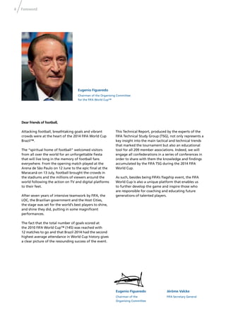 4 Foreword
Eugenio Figueredo
Chairman of the Organising Committee
for the FIFA World Cup™
Eugenio Figueredo
Chairman of the
Organising Committee
Jérôme Valcke
FIFA Secretary General
Dear friends of football,
Attacking football, breathtaking goals and vibrant
crowds were at the heart of the 2014 FIFA World Cup
Brazil™.
The “spiritual home of football” welcomed visitors
from all over the world for an unforgettable ﬁesta
that will live long in the memory of football fans
everywhere. From the opening match played at the
Arena de São Paulo on 12 June to the epic ﬁnal at the
Maracanã on 13 July, football brought the crowds in
the stadiums and the millions of viewers around the
world following the action on TV and digital platforms
to their feet.
After seven years of intensive teamwork by FIFA, the
LOC, the Brazilian government and the Host Cities,
the stage was set for the world’s best players to shine,
and shine they did, putting in some magniﬁcent
performances.
The fact that the total number of goals scored at
the 2010 FIFA World Cup™ (145) was reached with
12 matches to go and that Brazil 2014 had the second
highest average attendance in World Cup history gives
a clear picture of the resounding success of the event.
This Technical Report, produced by the experts of the
FIFA Technical Study Group (TSG), not only represents a
key insight into the main tactical and technical trends
that marked the tournament but also an educational
tool for all 209 member associations. Indeed, we will
engage all confederations in a series of conferences in
order to share with them the knowledge and ﬁndings
accumulated by the FIFA TSG during the 2014 FIFA
World Cup.
As such, besides being FIFA’s ﬂagship event, the FIFA
World Cup is also a unique platform that enables us
to further develop the game and inspire those who
are responsible for coaching and educating future
generations of talented players.
 