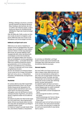 Technical and tactical analysis58
- Wirblige, vielseitige und schwer zu kontrol-
lierende Angreifer (wie Neymar, Benzema,
Messi, Rodríguez oder Sánchez), die nicht
nur selbst in den Abschluss gingen, sondern
häuﬁg auch Räume für Vorstösse der Mit-
telfeldspieler, Flügel oder Aussenverteidiger
öffneten.
Über die Hälfte aller Treffer wurden von Stür-
mern erzielt, die damit im Vergleich zu den
letzten WM-Endrunden ihren Anteil an der
Torausbeute noch einmal steigern konnten.
Ballbesitz und Spiel nach vorne
Während vor vier Jahren in Südafrika ein
grösserer Anteil am Spielgeschehen fast unver-
zichtbar war, um erfolgreich zu sein, endeten
diesmal 21 Partien mit dem Sieg derjenigen
Mannschaft, die weniger Ballbesitz hatte.
Hauptgründe dafür waren das blitzschnelle
Umschaltspiel und die hohe Qualität der
Konter. Die Topteams legten zwar durchaus
Wert auf viel Ballbesitz und einen geduldigen,
geordneten Aufbau – zumal jeder Verlust des
Balles eine zusätzliche körperliche Anstren-
gung bedeutete, um ihn zurückzuerobern
oder sich in der Defensive neu zu formieren
–, variierten ihr Spiel aber auch immer wieder
mit gefährlichen Kontern.
Als einer der Schlüssel zum Erfolg bei diesem
Turnier erwies sich ein mutiges und kreatives
Spiel nach vorne, wie es u. a. Deutschland,
Kolumbien, die Niederlande und Argentinien
praktizierten.
Flexibilität
Ein weiteres Merkmal der FIFA Fussball-Welt-
meisterschaft Brasilien 2014™ war die sehr
ﬂexible Anpassung der Spielsysteme. Die
Topteams spielten stets beherzt nach vorne,
waren bereit, ihre Ordnung kurzzeitig
aufzugeben, wenn sich die Chance zu einem
vielversprechenden Angriff bot, und nahmen
danach umgehend wieder ihre Grundforma-
tion ein.
Die taktische Qualität einer Mannschaft zeigte
sich nicht zuletzt darin, dass eingewechselte
Spieler oftmals neue Impulse setzen konnten,
ohne dass dafür das Spielsystem grundlegend
umgestellt werden musste.
Im modernen Fussball muss jeder Spieler fähig
sein, seine Position ﬂexibel zu interpretieren.
So wird etwa von Mittelfeld- und Flügel-
spielern erwartet, dass sie bei Vorstössen der
Verteidiger deren Rolle übernehmen und für
die defensive Absicherung sorgen.
Mentale Aspekte
Der erste Treffer einer Partie erwies sich vor
allem zu Beginn dieser WM-Endrunde nicht
immer als vorentscheidend, verliess doch in
den ersten zehn Gruppenspielen fünfmal die
Mannschaft, die das 1:0 erzielte, den Platz
am Ende doch noch als Verlierer. Im späteren
Verlauf des Turniers wurden dann allerdings
deutlich weniger Spiele gedreht.
Grundsätzlich gaben die Teams auch bei ei-
nem Rückstand nie die Hoffnung auf. Dass die
meisten Begegnungen bis zuletzt umkämpft
und spannend blieben, war Beleg für:
- die mentale Stärke und den Kampfgeist der
Teams;
- die hervorragende Kondition und Fitness
der Spieler;
- gute Entscheidungen der Trainer in Bezug
auf Einwechslungen und/oder taktische
Änderungen.
Andererseits waren sich die Teams, die das ers-
te Tor schossen, ihrer Sache danach bisweilen
schon zu sicher und versuchten in einigen Fäl-
len wohl auch, bereits Kräfte für das nächste
Spiel zu sparen.
 