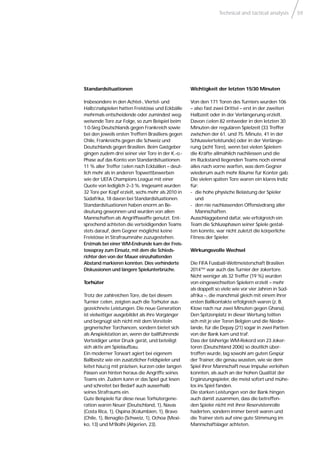 Technical and tactical analysis 59
Standardsituationen
Insbesondere in den Achtel-, Viertel- und
Halbﬁnalspielen hatten Freistösse und Eckbälle
mehrmals entscheidende oder zumindest weg-
weisende Tore zur Folge, so zum Beispiel beim
1:0-Sieg Deutschlands gegen Frankreich sowie
bei den jeweils ersten Treffern Brasiliens gegen
Chile, Frankreichs gegen die Schweiz und
Deutschlands gegen Brasilien. Beim Gastgeber
gingen zudem drei seiner vier Tore in der K.-o.-
Phase auf das Konto von Standardsituationen.
11 % aller Treffer ﬁelen nach Eckbällen – deut-
lich mehr als in anderen Topwettbewerben
wie der UEFA Champions League mit einer
Quote von lediglich 2–3 %. Insgesamt wurden
32 Tore per Kopf erzielt, sechs mehr als 2010 in
Südafrika, 18 davon bei Standardsituationen.
Standardsituationen haben enorm an Be-
deutung gewonnen und wurden von allen
Mannschaften als Angriffswaffe genutzt. Ent-
sprechend achteten die verteidigenden Teams
stets darauf, dem Gegner möglichst keine
Freistösse in Strafraumnähe zuzugestehen.
Erstmals bei einer WM-Endrunde kam der Freis-
tossspray zum Einsatz, mit dem die Schieds-
richter den von der Mauer einzuhaltenden
Abstand markieren konnten. Dies verhinderte
Diskussionen und längere Spielunterbrüche.
Torhüter
Trotz der zahlreichen Tore, die bei diesem
Turnier ﬁelen, zeigten auch die Torhüter aus-
gezeichnete Leistungen. Die neue Generation
ist vielseitiger ausgebildet als ihre Vorgänger
und begnügt sich nicht mit dem Vereiteln
gegnerischer Torchancen, sondern bietet sich
als Anspielstation an, wenn der ballführende
Verteidiger unter Druck gerät, und beteiligt
sich aktiv am Spielaufbau.
Ein moderner Torwart agiert bei eigenem
Ballbesitz wie ein zusätzlicher Feldspieler und
leitet häuﬁg mit präzisen, kurzen oder langen
Pässen von hinten heraus die Angriffe seines
Teams ein. Zudem kann er das Spiel gut lesen
und schreitet bei Bedarf auch ausserhalb
seines Strafraums ein.
Gute Beispiele für diese neue Torhütergene-
ration waren Neuer (Deutschland, 1), Navas
(Costa Rica, 1), Ospina (Kolumbien, 1), Bravo
(Chile, 1), Benaglio (Schweiz, 1), Ochoa (Mexi-
ko, 13) und M‘Bolhi (Algerien, 23).
Wichtigkeit der letzten 15/30 Minuten
Von den 171 Toren des Turniers wurden 106
– also fast zwei Drittel – erst in der zweiten
Halbzeit oder in der Verlängerung erzielt.
Davon ﬁelen 82 entweder in den letzten 30
Minuten der regulären Spielzeit (33 Treffer
zwischen der 61. und 75. Minute, 41 in der
Schlussviertelstunde) oder in der Verlänge-
rung (acht Tore), wenn bei vielen Spielern
die Kräfte allmählich nachliessen und die
im Rückstand liegenden Teams noch einmal
alles nach vorne warfen, was dem Gegner
wiederum auch mehr Räume für Konter gab.
Die vielen späten Tore waren ein klares Indiz
für:
- die hohe physische Belastung der Spieler
und
- den nie nachlassenden Offensivdrang aller
Mannschaften.
Ausschlaggebend dafür, wie erfolgreich ein
Team die Schlussphasen seiner Spiele gestal-
ten konnte, war nicht zuletzt die körperliche
Fitness der Spieler.
Wirkungsvolle Wechsel
Die FIFA Fussball-Weltmeisterschaft Brasilien
2014™ war auch das Turnier der Jokertore.
Nicht weniger als 32 Treffer (19 %) wurden
von eingewechselten Spielern erzielt – mehr
als doppelt so viele wie vor vier Jahren in Süd-
afrika –, die manchmal gleich mit einem ihrer
ersten Ballkontakte erfolgreich waren (z. B.
Klose nach nur zwei Minuten gegen Ghana).
Den Spitzenplatz in dieser Wertung teilten
sich mit je vier Toren Belgien und die Nieder-
lande, für die Depay (21) sogar in zwei Partien
von der Bank kam und traf.
Dass der bisherige WM-Rekord von 23 Joker-
toren (Deutschland 2006) so deutlich über-
troffen wurde, lag sowohl am guten Gespür
der Trainer, die genau wussten, wie sie dem
Spiel ihrer Mannschaft neue Impulse verleihen
konnten, als auch an der hohen Qualität der
Ergänzungsspieler, die meist sofort und mühe-
los ins Spiel fanden.
Die starken Leistungen von der Bank hingen
auch damit zusammen, dass die betreffen-
den Spieler nicht mit ihrer Reservistenrolle
haderten, sondern immer bereit waren und
die Trainer stets auf eine gute Stimmung im
Mannschaftslager achteten.
 