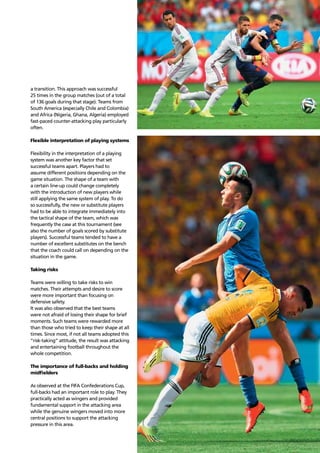 Trends 63
a transition. This approach was successful
25 times in the group matches (out of a total
of 136 goals during that stage). Teams from
South America (especially Chile and Colombia)
and Africa (Nigeria, Ghana, Algeria) employed
fast-paced counter-attacking play particularly
often.
Flexible interpretation of playing systems
Flexibility in the interpretation of a playing
system was another key factor that set
successful teams apart. Players had to
assume different positions depending on the
game situation. The shape of a team with
a certain line-up could change completely
with the introduction of new players while
still applying the same system of play. To do
so successfully, the new or substitute players
had to be able to integrate immediately into
the tactical shape of the team, which was
frequently the case at this tournament (see
also the number of goals scored by substitute
players). Successful teams tended to have a
number of excellent substitutes on the bench
that the coach could call on depending on the
situation in the game.
Taking risks
Teams were willing to take risks to win
matches. Their attempts and desire to score
were more important than focusing on
defensive safety.
It was also observed that the best teams
were not afraid of losing their shape for brief
moments. Such teams were rewarded more
than those who tried to keep their shape at all
times. Since most, if not all teams adopted this
“risk-taking” attitude, the result was attacking
and entertaining football throughout the
whole competition.
The importance of full-backs and holding
midﬁelders
As observed at the FIFA Confederations Cup,
full-backs had an important role to play. They
practically acted as wingers and provided
fundamental support in the attacking area
while the genuine wingers moved into more
central positions to support the attacking
pressure in this area.
 