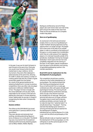 Trends64
In the past, it was rare for both full-backs to
push forward at the same time. Previously,
one would move forward while the other
tracked back to stay in defence. At this
tournament, they were often deployed in
advanced areas at the same time, allowing
for width in attack and creating a number of
crossing options (see also the number of goals
scored after passes from the ﬂanks).
As a result of the general preference for
attacking football and in contrast to previous
competitions, there was often only one player
positioned in defensive midﬁeld instead
of two. This player formed a triangle with
the central defenders and was also chieﬂy
responsible for the recovery of the ball and
playing the initial pass in counter-attacking
moves. Additionally, he was also in charge of
reorganising the team when it temporarily
lost shape.
Decisive strikers
The strikers at the 2014 World Cup scored
more goals than in previous editions of the
tournament.
They were decisive and extremely hard
working, recording astonishing ﬁgures in
terms of distance run on the pitch. This World
Cup was a tournament full of exceptional
individual performances by attacking players
such as Messi, Robben, Müller, Neymar,
Rodríguez and Benzema, but all of these
players also work hard in their own half of the
pitch and put the needs of their team ﬁrst.
These are the key tendencies of a complete
modern-day player.
New era of goalkeeping
As mentioned in the technical and tactical
analysis, there is a new era of goalkeeping in
modern football. Denying opponents scoring
opportunities is no longer enough. The keeper
has to have some of the skills of an outﬁeld
player in order to contribute to the build-up of
the game, to control passes from his defenders
when they are under pressure from opposing
players or to intercept long balls outside of his
penalty box. Goalkeeper training has changed
drastically in recent years and now has to be
completely integrated into the training of
the team. In this respect, special consideration
has to be given to the education and training
of specialised goalkeeping coaches in the
member associations.
Brazil 2014 and its implications for the
development of young players
This competition should have a positive
inﬂuence on the further development of
young players. The matches showed that
their training and development should
focus on technical skill from an early age,
combined soon after with speed, strength and
psychological training. This training should
be complemented by coordination exercises,
which are also a key element and must
be included from an early age. Talent and
technical skill alone are no longer sufﬁcient.
Youngsters have to work hard to become
professional athletes, and even harder still
to make the leap from “potential talent” to
actually becoming a “top player”. Training
exercises that develop quick reactions in
winning and losing the ball are essential for
the development of players.
Individual skill can only be effective if it is fully
in sync with the efforts and philosophy of the
team.
Mental attitude is also an important aspect for
the development of the young player, as is the
willingness to sacriﬁce personal glory for the
success of the team.
 