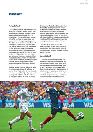 Trends 65
Football offensif
La Coupe du Monde de la FIFA, Brésil 2014™
a conﬁrmé certaines – voire la plupart – des
tendances déjà observées lors de la Coupe
des Confédérations de la FIFA 2013. La
compétition a été marquée par un football
offensif de très haut niveau pratiqué par
la quasi-totalité des équipes participantes.
Avec 171 buts inscrits, le record de France 98
a été égalé, et même les quelques matches
sans but ont été pour la plupart d’excellente
facture, attrayants et spectaculaires. La
tendance a clairement consisté à tout faire
pour gagner un match et non pour ne pas le
perdre. Il a été plus important de marquer
que de jouer la sécurité, et cela a généré un
football offensif et agréable durant tout le
tournoi. Cette tendance – et cette philosophie
– est très positive et réjouissante pour le
développement futur du football mondial.
Rapidité, puissance, vitesse et lucidité : telles
furent les caractéristiques de la Coupe du
Monde de la FIFA, Brésil 2014™. La vitesse, la
technique, la mobilité, le jeu de passes courtes
et une grande cohésion collective ont été
les principaux facteurs de succès en vue de
TENDANCES
développer un football ambitieux. Le rythme
des matches était impressionnant : Brésil
2014 a sans doute été la Coupe du Monde
au rythme le plus soutenu. La condition
physique des joueurs et leur engagement ont
été remarquables. Les joueurs, en plus d’être
talentueux, mobiles et rapides, doivent être de
véritables athlètes aﬁn de pouvoir répondre
aux exigences des compétitions d’un tel
niveau.
Les contre-attaques ont joué un rôle
majeur durant le tournoi même si le jeu de
combinaisons reste prépondérant lorsqu’il
est conjugué à la puissance physique et à une
grande intensité.
Moment décisif
La transition est le moment décisif et l’un
des facteurs clés du football moderne. Son
exécution peut souvent sceller le sort d’un
match. Il existe différentes méthodes pour
ce faire – cependant, la méthode choisie
dépend systématiquement des joueurs que le
sélectionneur a à sa disposition et du schéma
tactique de l’équipe. Le plus souvent, cela
consistait à s’appuyer sur un joueur rapide
pour courir avec le ballon dans la zone
 