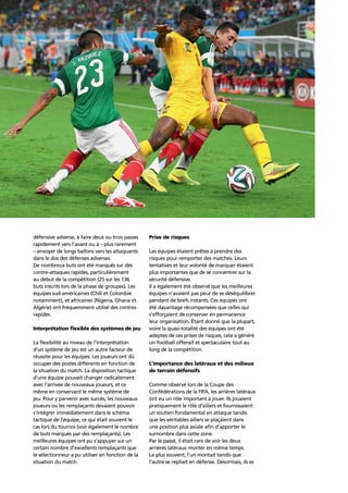 Trends66
défensive adverse, à faire deux ou trois passes
rapidement vers l’avant ou à – plus rarement
– envoyer de longs ballons vers les attaquants
dans le dos des défenses adverses.
De nombreux buts ont été marqués sur des
contre-attaques rapides, particulièrement
au début de la compétition (25 sur les 136
buts inscrits lors de la phase de groupes). Les
équipes sud-américaines (Chili et Colombie
notamment), et africaines (Nigeria, Ghana et
Algérie) ont fréquemment utilisé des contres
rapides.
Interprétation ﬂexible des systèmes de jeu
La ﬂexibilité au niveau de l’interprétation
d’un système de jeu est un autre facteur de
réussite pour les équipes. Les joueurs ont dû
occuper des postes différents en fonction de
la situation du match. La disposition tactique
d’une équipe pouvait changer radicalement
avec l’arrivée de nouveaux joueurs, et ce
même en conservant le même système de
jeu. Pour y parvenir avec succès, les nouveaux
joueurs ou les remplaçants devaient pouvoir
s’intégrer immédiatement dans le schéma
tactique de l’équipe, ce qui était souvent le
cas lors du tournoi (voir également le nombre
de buts marqués par des remplaçants). Les
meilleures équipes ont pu s’appuyer sur un
certain nombre d’excellents remplaçants que
le sélectionneur a pu utiliser en fonction de la
situation du match.
Prise de risques
Les équipes étaient prêtes à prendre des
risques pour remporter des matches. Leurs
tentatives et leur volonté de marquer étaient
plus importantes que de se concentrer sur la
sécurité défensive.
Il a également été observé que les meilleures
équipes n’avaient pas peur de se déséquilibrer
pendant de brefs instants. Ces équipes ont
été davantage récompensées que celles qui
s’efforçaient de conserver en permanence
leur organisation. Étant donné que la plupart,
voire la quasi-totalité des équipes ont été
adeptes de ces prises de risques, cela a généré
un football offensif et spectaculaire tout au
long de la compétition.
L’importance des latéraux et des milieux
de terrain défensifs
Comme observé lors de la Coupe des
Confédérations de la FIFA, les arrières latéraux
ont eu un rôle important à jouer. Ils jouaient
pratiquement le rôle d’ailiers et fournissaient
un soutien fondamental en attaque tandis
que les véritables ailiers se plaçaient dans
une position plus axiale aﬁn d’apporter le
surnombre dans cette zone.
Par le passé, il était rare de voir les deux
arrières latéraux monter en même temps.
Le plus souvent, l’un montait tandis que
l’autre se repliait en défense. Désormais, ils se
 