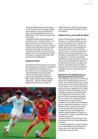 Trends 67
retrouvent régulièrement aux avant-postes
en même temps, ce qui donne plus d’options
dans la largeur au niveau des offensives et
génère plus de possibilités de centres (voir
également le nombre de buts marqués initiés
sur les côtés).
Conséquence directe de cette philosophie
consistant à jouer un football offensif : il n’y
avait souvent qu’un seul milieu de terrain
défensif au lieu de deux. Ce joueur formait un
triangle avec les défenseurs centraux et était
également responsable de contribuer à la
récupération du ballon et d’initier les contre-
attaques. En outre, il était également chargé
de réorganiser l’équipe lorsque celle-ci était
temporairement déséquilibrée.
Attaquants décisifs
Lors de Brésil 2014, les attaquants ont marqué
plus de buts que lors des éditions précédentes.
Ils ont été décisifs et très généreux dans
leurs efforts, comme le témoignent les très
importantes distances qu’ils ont parfois
parcourues. Cette Coupe du Monde a
aussi été celle des grandes individualités :
Messi, Robben, Müller, Neymar, Rodríguez
et Benzema… Mais ces solistes travaillent
également beaucoup pour l’équipe. Ils
mettent toujours le collectif au premier plan.
C’est ce qui caractérise le football complet à
notre époque.
Gardiens de but : une nouvelle ère débute
Comme mentionné dans l’analyse technico-
tactique, une nouvelle ère débute en ce qui
concerne les gardiens de but. Annihiler les
occasions de but adverses ne sufﬁt plus. Le
gardien doit avoir les mêmes capacités que
les joueurs de champ aﬁn de contribuer à
construire le jeu, à contrôler les passes de ses
défenseurs soumis au pressing adverse ou à
intercepter de longs ballons loin de sa surface
de réparation. La formation des gardiens
radicalement changé ces dernières années et
celui-ci doit être complètement intégré aux
entraînements de l’équipe. À cet égard, une
attention particulière doit être accordée à
l’éducation et à la formation des entraîneurs
de gardiens de but au sein des associations
membres.
Brésil 2014 et ses implications pour le
développement des jeunes joueurs
Cette compétition devrait avoir une inﬂuence
positive pour le développement des jeunes
joueurs. Les matches ont montré qu’au niveau
de la formation et de l’évolution des joueurs,
l’accent doit être mis sur la technique dès leur
plus jeune âge, puis rapidement sur la vitesse,
la puissance, la force et la lucidité. Cela sera
complété par des exercices de coordination,
qui est également un élément clé et doit
être inclus dans les entraînements des plus
jeunes. Le talent et les qualités techniques
ne sufﬁsent plus. Les jeunes doivent
travailler dur aﬁn de devenir des athlètes qui
pourront répondre aux exigences qui font la
différence entre un joueur de haut niveau
et un joueur éternellement prometteur.
Les types d’exercices qui développent la
capacité à réagir rapidement à la perte ou à
la récupération du ballon sont essentiels pour
l’évolution des joueurs.
Le talent individuel n’est efﬁcace que s’il est
pleinement orienté vers le travail d’équipe et
la cohésion.
Le mental est également un aspect important
pour le développement des jeunes joueurs
et pour que ceux-ci deviennent prêts à se
sacriﬁer les uns pour les autres.
 