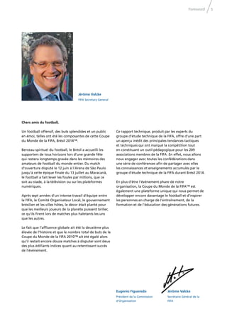 5Foreword
Jérôme Valcke
FIFA Secretary General
Jérôme Valcke
Secrétaire Général de la
FIFA
Eugenio Figueredo
Président de la Commission
d‘Organisation
Chers amis du football,
Un football offensif, des buts splendides et un public
en émoi, telles ont été les composantes de cette Coupe
du Monde de la FIFA, Brésil 2014™.
Berceau spirituel du football, le Brésil a accueilli les
supporters de tous horizons lors d’une grande fête
qui restera longtemps gravée dans les mémoires des
amateurs de football du monde entier. Du match
d’ouverture disputé le 12 juin à l’Arena de São Paulo
jusqu’à cette épique ﬁnale du 13 juillet au Maracanã,
le football a fait lever les foules par millions, que ce
soit au stade, à la télévision ou sur les plateformes
numériques.
Après sept années d’un intense travail d’équipe entre
la FIFA, le Comité Organisateur Local, le gouvernement
brésilien et les villes hôtes, le décor était planté pour
que les meilleurs joueurs de la planète puissent briller,
ce qu’ils ﬁrent lors de matches plus haletants les uns
que les autres.
Le fait que l’afﬂuence globale ait été la deuxième plus
élevée de l’histoire et que le nombre total de buts de la
Coupe du Monde de la FIFA 2010™ ait été égalé alors
qu’il restait encore douze matches à disputer sont deux
des plus édiﬁants indices quant au retentissant succès
de l’événement.
Ce rapport technique, produit par les experts du
groupe d’étude technique de la FIFA, offre d’une part
un aperçu inédit des principales tendances tactiques
et techniques qui ont marqué la compétition tout
en constituant un outil pédagogique pour les 209
associations membres de la FIFA. En effet, nous allons
nous engager avec toutes les confédérations dans
une série de conférences aﬁn de partager avec elles
les connaissances et enseignements accumulés par le
groupe d’étude technique de la FIFA durant Brésil 2014.
En plus d’être l’événement phare de notre
organisation, la Coupe du Monde de la FIFA™ est
également une plateforme unique qui nous permet de
développer encore davantage le football et d’inspirer
les personnes en charge de l’entraînement, de la
formation et de l’éducation des générations futures.
 