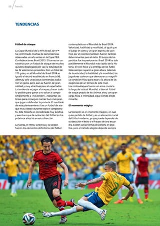 Trends68
TENDENCIAS
Fútbol de ataque
La Copa Mundial de la FIFA Brasil 2014™
ha conﬁrmado muchas de las tendencias
observadas un año antes en la Copa FIFA
Confederaciones Brasil 2013. El torneo se ca-
racterizó por un fútbol de ataque de muchos
quilates desplegado por casi la totalidad de
las 32 selecciones presentes. Con un total de
171 goles, en el Mundial de Brasil 2014 se
igualó el récord establecido en Francia 98;
además, solo unas pocas contiendas acaba-
ron sin goles, pero aún así fueron de gran
calidad y muy atractivas para el espectador.
La tendencia es jugar al ataque y hacer todo
lo posible para ganar y no saltar al campo
simplemente a «no perder». Adelantar las
líneas para conseguir marcar tuvo más peso
que jugar a defender la portería. El resultado
de este planteamiento fue un fútbol de ata-
que muy vistoso durante todo el campeona-
to. Esta ﬁlosofía es considerada muy positiva
y aventura que la evolución del fútbol en los
próximos años irá en esta dirección.
La fuerza, el ritmo, la técnica y la solidez
fueron los elementos deﬁnitorios del fútbol
contemplado en el Mundial de Brasil 2014.
Velocidad, habilidad y movilidad, al igual que
el juego en corto y un gran espíritu de sacri-
ﬁcio por el colectivo también fueron factores
determinantes para el éxito. El tempo de los
partidos fue impresionante: Brasil 2014 ha sido
posiblemente el Mundial más rápido de la his-
toria. El nivel físico y la entrega de los futbo-
listas siempre rayaron a gran altura. Además
de la velocidad, la habilidad y la movilidad, los
jugadores tuvieron que demostrar su magníﬁ-
ca condición física para estar a la altura de las
exigencias de un torneo de este nivel.
Los contraataques fueron un arma crucial a
lo largo de todo el Mundial, si bien el fútbol
de toque propio de los últimos años, con gran
carga física e intensidad, sigue siendo predo-
minante.
El momento mágico
La transición es el «momento mágico» en cual-
quier partido de fútbol, y es un elemento crucial
del fútbol moderno, ya que puede depender de
su ejecución el éxito o el fracaso de una escua-
dra. Existen varias formas de ponerla en prác-
tica, pero el método elegido depende siempre
 
