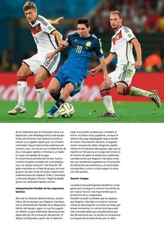 Trends 69
de los futbolistas que el entrenador tiene a su
disposición y del despliegue táctico del equipo.
El tipo de transición más habitual consiste en
colocar a un jugador rápido que, con el balón
controlado, llegue hasta la línea defensiva ad-
versaria y que, una vez en sus inmediaciones, dé
dos o tres pases rápidos o introduzca un balón
en largo a la espalda de la zaga.
En los primeros partidos del torneo, fueron
muchos los goles anotados de contraataque
tras una rápida transición. Del total de 136
goles marcados en la fase de grupos, se consi-
guieron de este modo 25 tantos. Selecciones
sudamericanas (en especial, Chile y Colombia)
y africanas (Argelia, Ghana o Nigeria) desple-
garon con asiduidad rápidas contras.
Interpretación ﬂexible de los esquemas
tácticos
Otro de los factores determinantes, caracte-
rístico de los equipos que llegaron más lejos,
fue la interpretación ﬂexible de la disposición
táctica del equipo, según la cual los jugado-
res debían ocupar diferentes demarcaciones
dependiendo de la situación del partido. El
dibujo conﬁgurado a partir de un determi-
nado once podía cambiar por completo al
entrar al campo otros jugadores, aunque el
sistema de juego desplegado seguía siendo
el mismo. Para hacerlo efectivo, el jugador
recién incorporado debe integrarse rápida-
mente en el esquema del equipo, algo que se
repitió con frecuencia a lo largo del torneo (v.
el número de goles anotados por suplentes).
Las selecciones que llegaron más lejos conta-
ban con excelentes jugadores en el banquillo
de diferentes características, y el entrenador
incorporaba a unos o a otros según la situa-
ción del partido.
Asumir riesgos
Las selecciones participantes decidieron arries-
garse para conseguir la victoria. Sus esfuerzos
por marcar fueron más importantes que la
protección de su retaguardia.
También se pudo constatar que los equipos
que llegaron más lejos no tuvieron inconve-
niente es descomponer un tanto sus líneas por
breves momentos, lo cual les sirvió para salir
más recompensados que aquellos preocupa-
dos férreamente por no perder la compostura.
La mayoría de las selecciones, por no decir
 