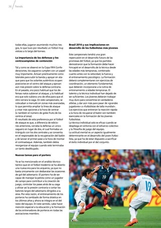 Trends70
todas ellas, jugaron asumiendo muchos ries-
gos, lo que tuvo por resultado un fútbol muy
vistoso a lo largo del torneo.
La importancia de los defensas y los
centrocampistas de contención
Tal y como se observó en la Copa FIFA Confe-
deraciones, los zagueros cumplen con un papel
muy importante. Actúan prácticamente como
laterales para subir la banda y apoyar en ata-
que para que los volantes auténticos ocupen
posiciones en el centro del ataque y ejerzan
aún más presión sobre la defensa contraria.
En el pasado, era poco habitual que los de-
fensas natos subieran al ataque, y lo habitual
era que solo subiera uno de ellos para que el
otro cerrara la zaga. En este campeonato, se
colocaban a menudo en zonas más avanzadas,
lo que permitía ampliar la línea de ataque
y crear más opciones a la hora de centrar
(v. también el número de goles fruto de los
centros al área).
El resultado de esta preferencia por el fútbol
de ataque es que, a diferencia de edicio-
nes anteriores, cerraba la defensa un único
zaguero en lugar de dos, el cual formaba un
triángulo con los dos centrales y se convertía
en el responsable de la recuperación del balón
y de lanzar el primer pase a la hora de montar
el contraataque. Además, también debía
reorganizar el equipo cuando este terminaba
un tanto desdibujado.
Nuevas tareas para el portero
Ya se ha mencionado en el análisis técnico-
táctico que en el fútbol moderno se ha abierto
una nueva era para los arqueros, ya que no
basta únicamente con desbaratar las ocasiones
de gol del adversario. El portero ha de ser
capaz de manejar la pelota como un jugador
de campo para contribuir a la creación de
juego, controlar los pases atrás de su zaga
y aliviar así la presión contraria o cortar los
balones largos del adversario dirigidos a su
área. Por esta razón, el entrenamiento de los
porteros ha cambiado de forma drástica en
los últimos años y ahora se integra en el del
resto del equipo. En este sentido, cabe hacer
mención especial a la educación y la formación
de los entrenadores de porteros en todas las
asociaciones miembro.
Brasil 2014 y sus implicaciones en
desarrollo de los futbolistas más jóvenes
Este campeonato tendrá una gran
repercusión en el desarrollo futuro de las
promesas del fútbol, ya que los partidos
demostraron que la formación debe hacer
hincapié en el desarrollo de la técnica desde
las edades más tempranas, combinado
cuanto antes con la velocidad, la fuerza y
el entrenamiento psicológico. La formación
deberá complementarse con ejercicios de
coordinación, un elemento fundamental,
que deberán incorporarse a la rutina de
entrenamiento a edades tempranas. El
talento y la técnica individual han dejado de
ser suﬁcientes. Los jóvenes deberán trabajar
muy duro para convertirse en verdaderos
atletas, y dar aún más para pasar de «grandes
jugadores» a «futbolistas de talla mundial».
Los ejercicios que entrenan la reacción rápida
a la hora de recuperar el balón son también
esenciales en la formación de los jóvenes
futbolistas.
La técnica individual solo es eﬁcaz cuando se
despliega en sintonía con el esfuerzo colectivo
y la ﬁlosofía de juego del equipo.
La actitud mental es un aspecto igualmente
determinante en el desarrollo del joven futbo-
lista, ya que ha de estar dispuesto a sacriﬁcar
el éxito individual por el del conjunto.
 