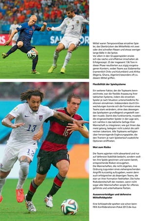 Trends72
Mittel waren Tempovorstösse einzelner Spie-
ler, das Überbrücken des Mittelfelds mit zwei
oder drei schnellen Pässen und etwas weniger
lange Bälle in die Spitze.
Vor allem in den Gruppenspielen erwies
sich das rasche und effektive Umschalten als
Erfolgsrezept. 25 der insgesamt 136 Tore in
dieser Phase resultierten aus zügig vorgetra-
genen Kontern, wobei Teams aus Südamerika
(namentlich Chile und Kolumbien) und Afrika
(Nigeria, Ghana, Algerien) besonders oft zu
diesem Mittel griffen.
Flexibilität der Spielsysteme
Ein weiterer Faktor, der die Topteams kenn-
zeichnete, war die ﬂexible Anpassung ihrer
taktischen Systeme, indem die einzelnen
Spieler je nach Situation unterschiedliche Po-
sitionen einnahmen. Insbesondere durch Ein-
wechslungen konnte sich die Formation eines
Teams stark verändern, ohne dass deswegen
das Spielsystem grundlegend umgestellt wer-
den musste. Damit dies funktionierte, mussten
die eingewechselten Spieler in der Lage sein,
sich nahtlos in das taktische Gefüge ihrer
Mannschaft zu integrieren; wie gut ihnen das
meist gelang, belegten nicht zuletzt die zahl-
reichen Jokertore. Alle Topteams verfügten
über hervorragende Ergänzungsspieler, die
den Trainern je nach Spielverlauf zusätzliche
Optionen eröffneten.
Mut zum Risiko
Die Teams agierten nicht abwartend und nur
auf defensive Stabilität bedacht, sondern woll-
ten ihre Spiele gewinnen und waren bereit,
entsprechende Risiken einzugehen.
Die Mannschaften, die nicht zögerten, ihre
Ordnung zugunsten eines vielversprechenden
Angriffs kurzzeitig aufzugeben, waren denn
auch erfolgreicher als diejenigen Teams, die
starr an ihrer Formation festhielten. Die hohe
Risikobereitschaft der meisten, wenn nicht
sogar aller Mannschaften sorgte für offensiv
geführte und unterhaltsame Partien.
Aussenverteidiger und defensive
Mittelfeldspieler
Eine Schlüsselrolle spielten wie schon beim
FIFA Konföderationen-Pokal 2013 die Aus-
 