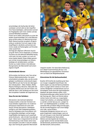 Trends 73
senverteidiger, die häuﬁg über die Seiten
vorstiessen und sich aktiv an den Angriffen
ihrer Teams beteiligten, während die nominel-
len Flügelspieler nach innen rückten und das
zentrale Mittelfeld verstärkten.
Früher war es üblich, dass jeweils nur einer der
beiden Aussenverteidiger mit in die Offensive
ging und der andere zur Absicherung hinten
blieb. Diesmal tauchten sie jedoch oft gleich-
zeitig an vorderster Front auf, zogen so das
Angriffsspiel in die Breite und konnten sich
immer wieder als Flankengeber und Torvorbe-
reiter auszeichnen.
Als Folge der allgemein offensiven Ausrich-
tung der Teams und im Gegensatz zu früheren
Turnieren war das defensive Mittelfeld häuﬁg
nicht mehr mit zwei, sondern nur noch mit
einem Spieler besetzt. Dieser bildete gemein-
sam mit den Innenverteidigern ein Dreieck,
betätigte sich als Balleroberer und löste
Konter aus. Zudem leitete er die defensive
Reorganisation der Mannschaft nach einem
eigenen Angriff.
Entscheidende Stürmer
2014 erzielten die Stürmer mehr Tore als bei
früheren Weltmeisterschaften. Sie waren
entscheidend und gaben alles, wie die zurück-
gelegten Laufdistanzen eindrucksvoll zeigen.
Diese WM ist auch das Turnier der überragen-
den Individualisten – Messi, Robben, Müller,
Neymar, Rodríguez, Benzema. Aber jeder die-
ser Spieler arbeitet auch viel nach hinten und
stellt das Team in den Vordergrund. Das macht
den kompletten Fussballer der Gegenwart aus.
Neue Ära bei den Torhütern
Wie bereits in der technisch-taktischen
Analyse erwähnt, ist bei den Torhütern ein
neues Zeitalter angebrochen. Ein moderner
Schlussmann beschränkt sich nicht mehr
darauf, Schüsse abzuwehren. Stattdessen
verfügt er auch über Feldspielerqualitäten,
damit er Rückpässe sicher kontrollieren, sich
am Spielaufbau beteiligen und bei langen
Angriffsbällen des Gegners auch ausserhalb
seines Strafraums – also mit dem Fuss oder per
Kopf – klären kann. Entsprechend hat sich das
Torhütertraining in den letzten Jahren dras-
tisch verändert und sollte in Zukunft vollstän-
dig in das Training der gesamten Mannschaft
integriert werden. Von besonderer Bedeutung
ist in diesem Zusammenhang die Aus- und
Weiterbildung von spezialisierten Torwarttrai-
nern auf Ebene der Mitgliedsverbände.
Erkenntnisse für die Nachwuchsarbeit
Brasilien 2014 dürfte die Ausbildung der Stars
von morgen massgeblich beeinﬂussen. Die
Spiele zeigten auf, dass die Nachwuchstalente
schon in jungen Jahren intensiv an ihren tech-
nischen Fähigkeiten und bald danach auch an
Schnelligkeit, Kraft sowie den psychologischen
Aspekten des Spiels arbeiten sollten. Auch
Koordinationsübungen sollten bereits früh Teil
des Trainings sein. Talent und Technik alleine
reichen heute nicht mehr aus. Junge Spieler
müssen hart arbeiten, um vielseitige Athleten
zu werden und den Sprung vom „ewigen Ta-
lent“ zum Weltklassespieler zu schaffen. Eine
wertvolle Hilfe auf diesem Weg sind Übungen,
die das schnelle Reagieren nach einem Ballge-
winn oder -verlust fördern.
Individuelle Fähigkeiten können sich nur in
guten Ergebnissen niederschlagen, wenn sie
sich voll und ganz in den Dienst der Spielweise
und der Philosophie des Teams stellen.
Weitere zentrale Aspekte der Entwicklung
junger Spieler sind die mentale Stärke sowie
die Bereitschaft, persönliche Ziele dem Erfolg
der Mannschaft unterzuordnen.
 